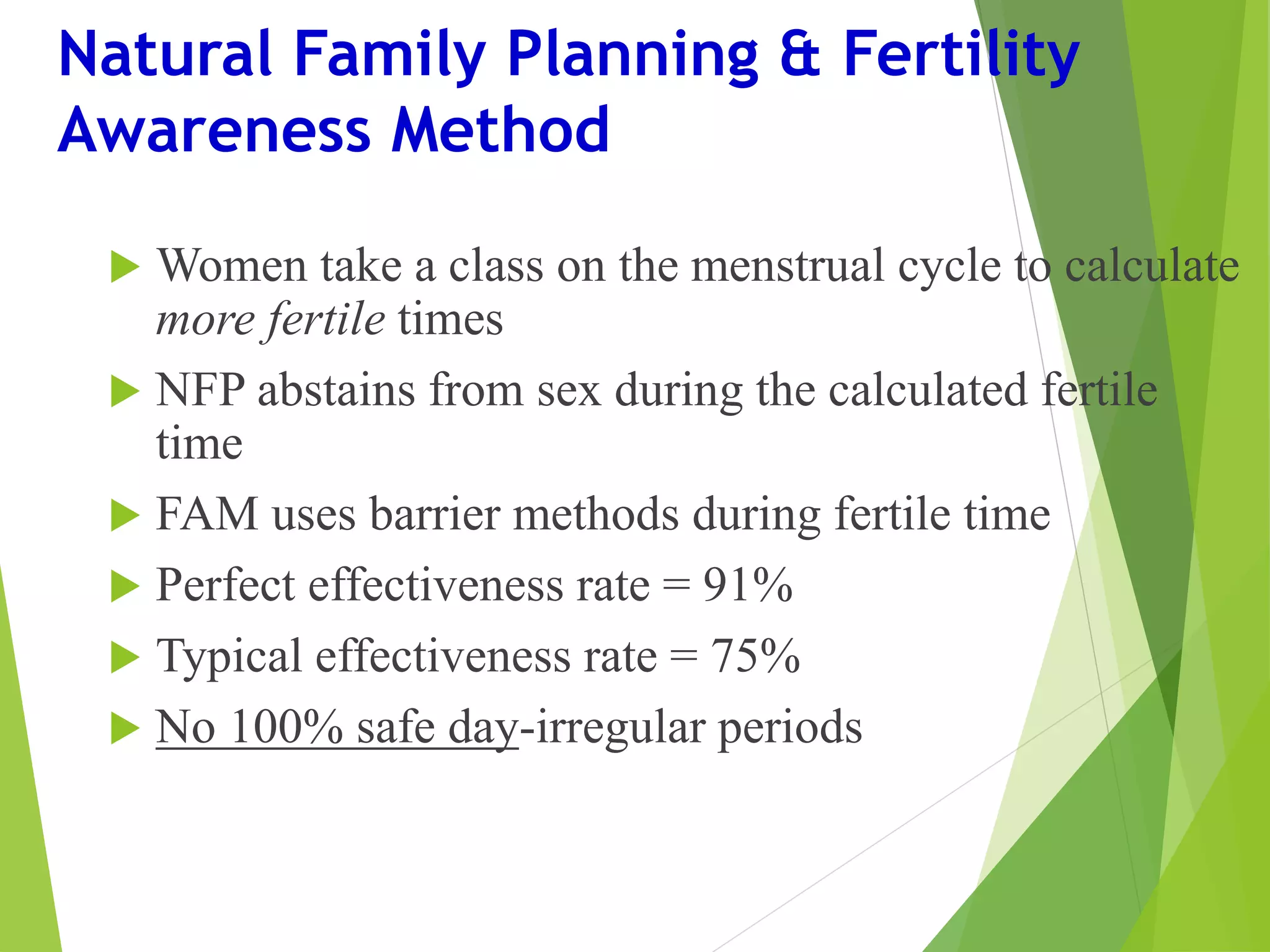 Natural Family Planning & Fertility
Awareness Method
 Women take a class on the menstrual cycle to calculate
more fertile times
 NFP abstains from sex during the calculated fertile
time
 FAM uses barrier methods during fertile time
 Perfect effectiveness rate = 91%
 Typical effectiveness rate = 75%
 No 100% safe day-irregular periods
 