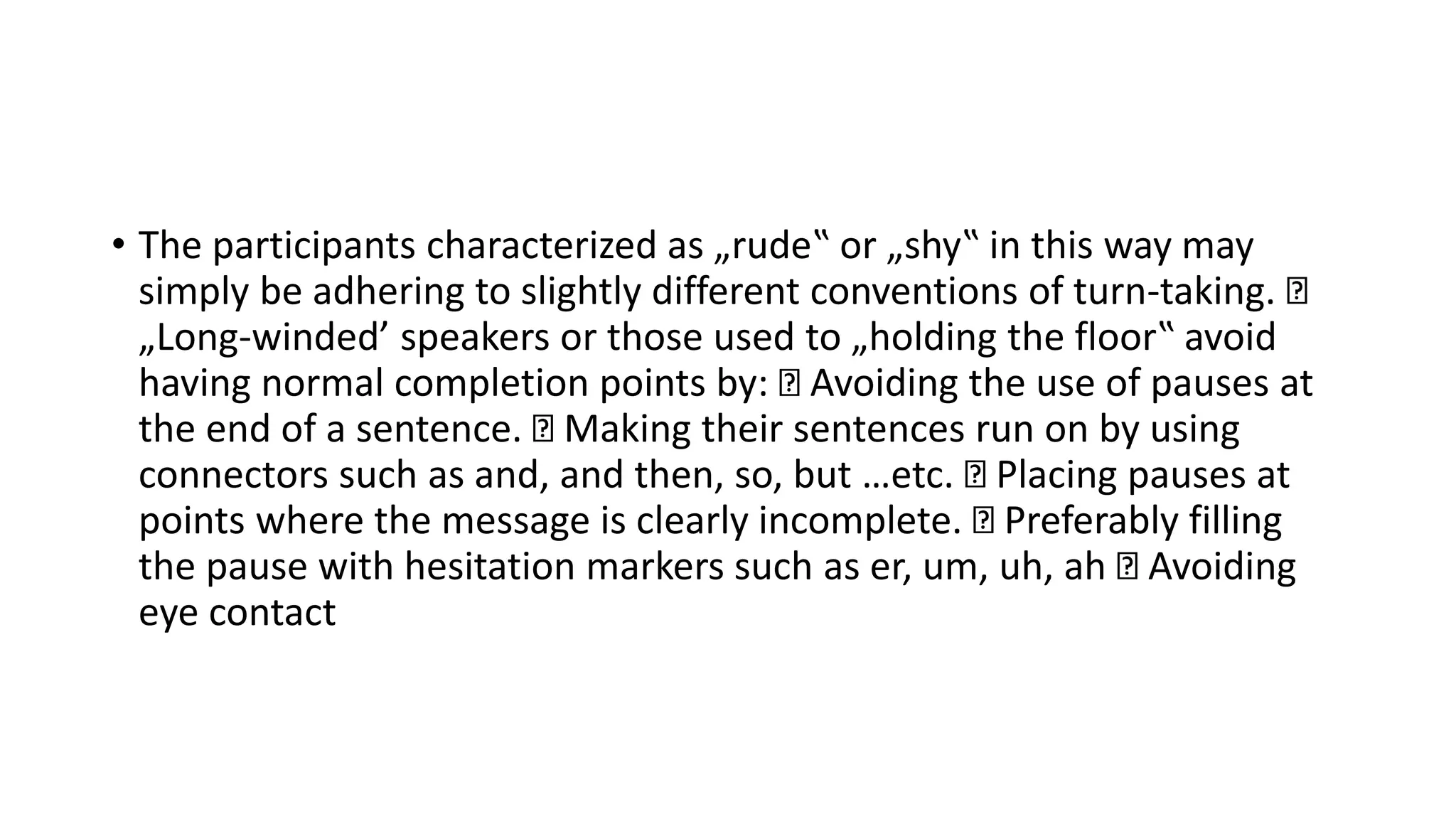 • The participants characterized as „rude‟ or „shy‟ in this way may
simply be adhering to slightly different conventions of turn-taking.
„Long-winded’ speakers or those used to „holding the floor‟ avoid
having normal completion points by: Avoiding the use of pauses at
the end of a sentence. Making their sentences run on by using
connectors such as and, and then, so, but …etc. Placing pauses at
points where the message is clearly incomplete. Preferably filling
the pause with hesitation markers such as er, um, uh, ah Avoiding
eye contact
 