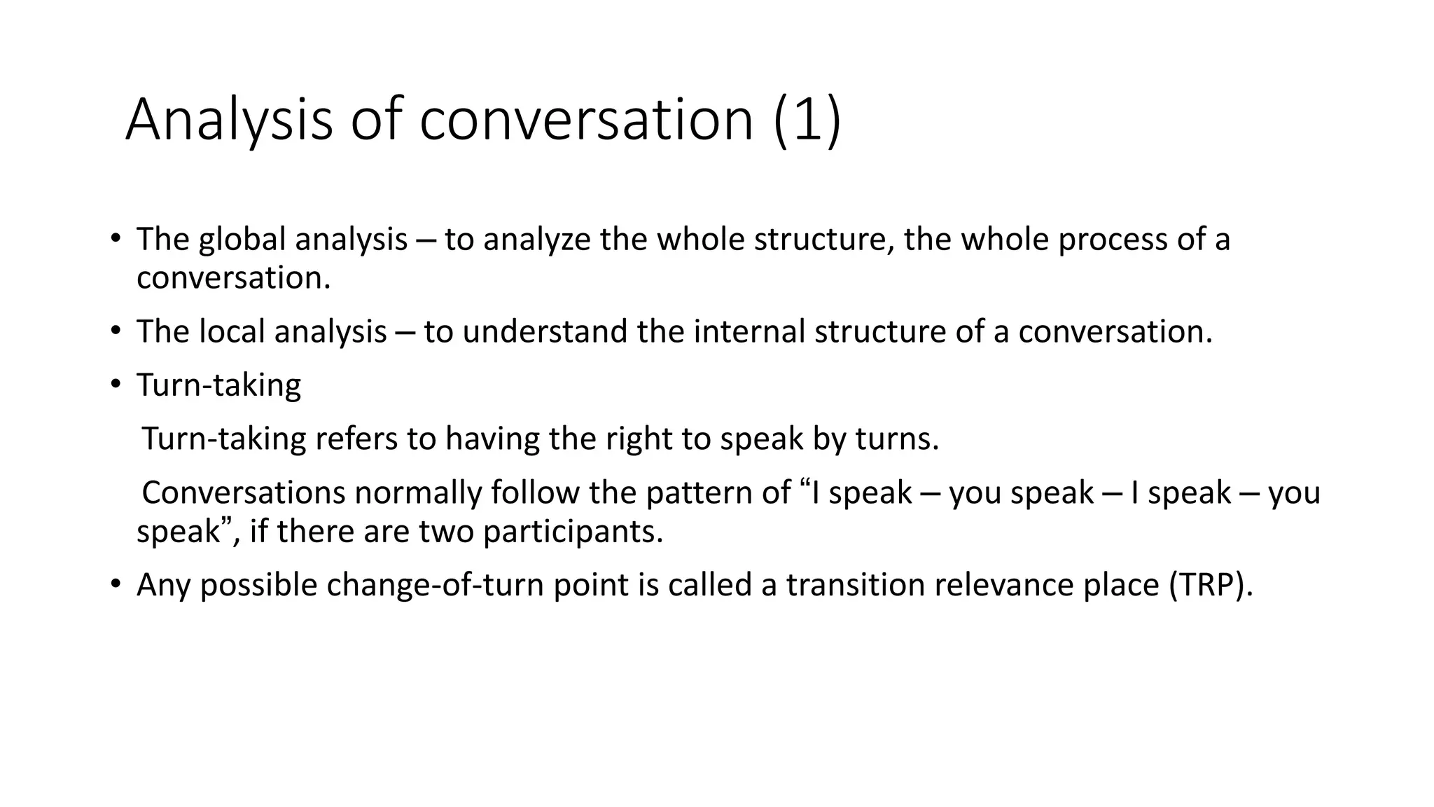 Analysis of conversation (1)
• The global analysis – to analyze the whole structure, the whole process of a
conversation.
• The local analysis – to understand the internal structure of a conversation.
• Turn-taking
Turn-taking refers to having the right to speak by turns.
Conversations normally follow the pattern of “I speak – you speak – I speak – you
speak”, if there are two participants.
• Any possible change-of-turn point is called a transition relevance place (TRP).
 