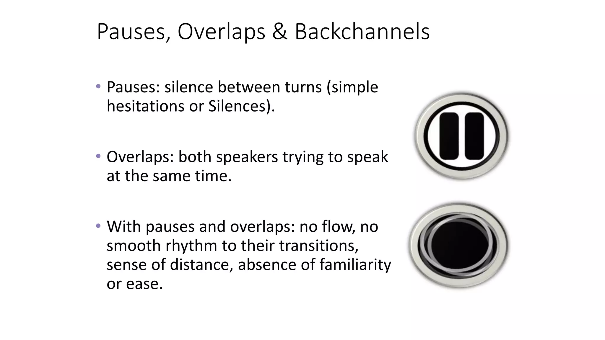 Pauses, Overlaps & Backchannels
• Pauses: silence between turns (simple
hesitations or Silences).
• Overlaps: both speakers trying to speak
at the same time.
• With pauses and overlaps: no flow, no
smooth rhythm to their transitions,
sense of distance, absence of familiarity
or ease.
 