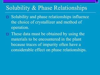 Solubility & Phase Relationships
 Solubility and phase relationships influence
the choice of crystallizer and method of
operation.
 These data must be obtained by using the
materials to be encountered in the plant
because traces of impurity often have a
considerable effect on phase relationships.
 