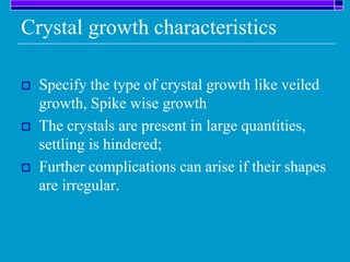 Crystal growth characteristics
 Specify the type of crystal growth like veiled
growth, Spike wise growth
 The crystals are present in large quantities,
settling is hindered;
 Further complications can arise if their shapes
are irregular.
 