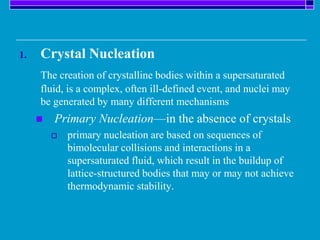 1. Crystal Nucleation
The creation of crystalline bodies within a supersaturated
fluid, is a complex, often ill-defined event, and nuclei may
be generated by many different mechanisms
 Primary Nucleation—in the absence of crystals
 primary nucleation are based on sequences of
bimolecular collisions and interactions in a
supersaturated fluid, which result in the buildup of
lattice-structured bodies that may or may not achieve
thermodynamic stability.
 