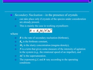  Secondary Nucleation—in the presence of crystals
 can take place only if crystals of the species under consideration
are already present.
 This is mainly the case in working crystallizers
where
 B is the rate of secondary nucleation (birthrate),
 Kb is the birthrate constant,
 MT is the slurry concentration (magma density),
 N is a term that gives some measure of the intensity of agitation
in the system (e.g., the rotational speed of an impeller), and
 ΔC is the supersaturation.
 The exponents j, l, and b vary according to the operating
conditions
 