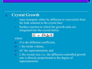 2. Crystal Growth
1. mass transport, either by diffusion or convection from
the bulk solution to the crystal face
2. Surface reaction in which the growth units are
integrated into the crystal lattice
where
 D is the diffusion coefficient,
 v the molar volume,
 ΔC the supersaturation, and
 L the crystal size; i.e., the diffusion-controlled growth
rate is directly proportional to the degree of
supersaturation
 