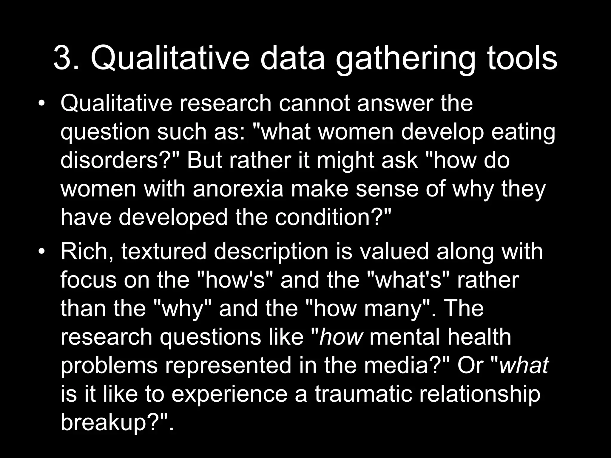 3. Qualitative data gathering tools
• Qualitative research cannot answer the
question such as: "what women develop eating
disorders?" But rather it might ask "how do
women with anorexia make sense of why they
have developed the condition?"
• Rich, textured description is valued along with
focus on the "how's" and the "what's" rather
than the "why" and the "how many". The
research questions like "how mental health
problems represented in the media?" Or "what
is it like to experience a traumatic relationship
breakup?".
 