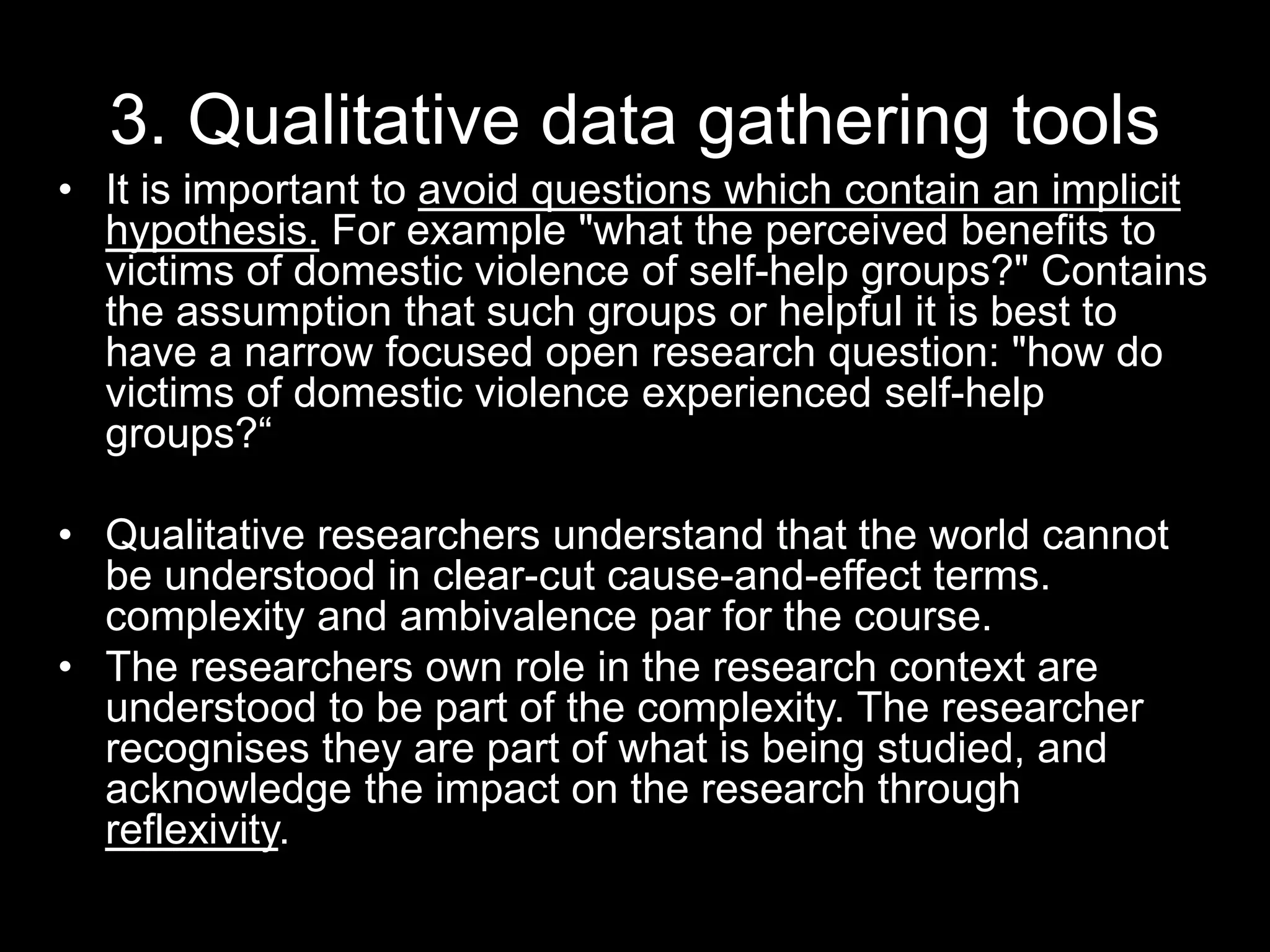3. Qualitative data gathering tools
• It is important to avoid questions which contain an implicit
hypothesis. For example "what the perceived benefits to
victims of domestic violence of self-help groups?" Contains
the assumption that such groups or helpful it is best to
have a narrow focused open research question: "how do
victims of domestic violence experienced self-help
groups?“
• Qualitative researchers understand that the world cannot
be understood in clear-cut cause-and-effect terms.
complexity and ambivalence par for the course.
• The researchers own role in the research context are
understood to be part of the complexity. The researcher
recognises they are part of what is being studied, and
acknowledge the impact on the research through
reflexivity.
 