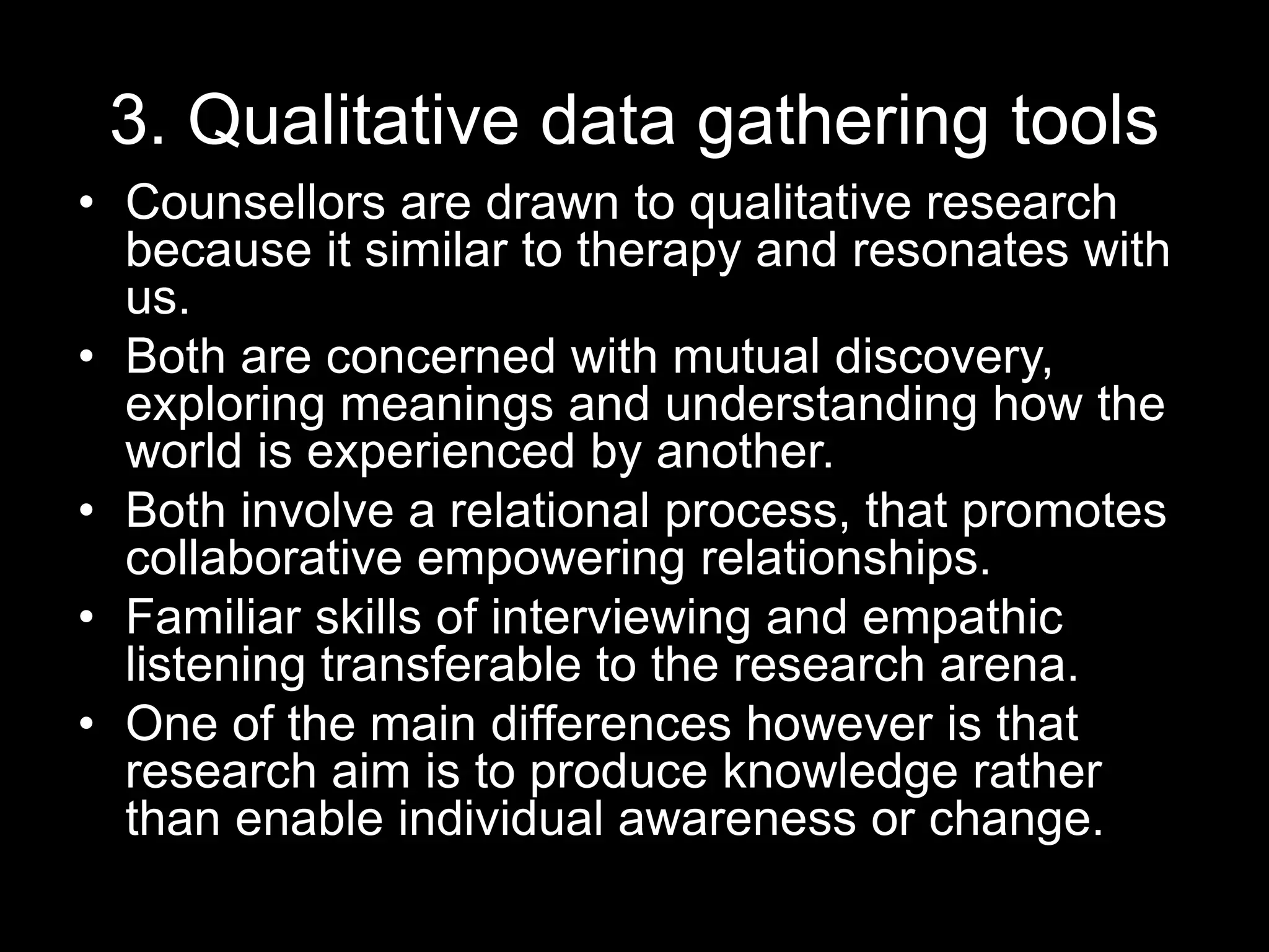 3. Qualitative data gathering tools
• Counsellors are drawn to qualitative research
because it similar to therapy and resonates with
us.
• Both are concerned with mutual discovery,
exploring meanings and understanding how the
world is experienced by another.
• Both involve a relational process, that promotes
collaborative empowering relationships.
• Familiar skills of interviewing and empathic
listening transferable to the research arena.
• One of the main differences however is that
research aim is to produce knowledge rather
than enable individual awareness or change.
 