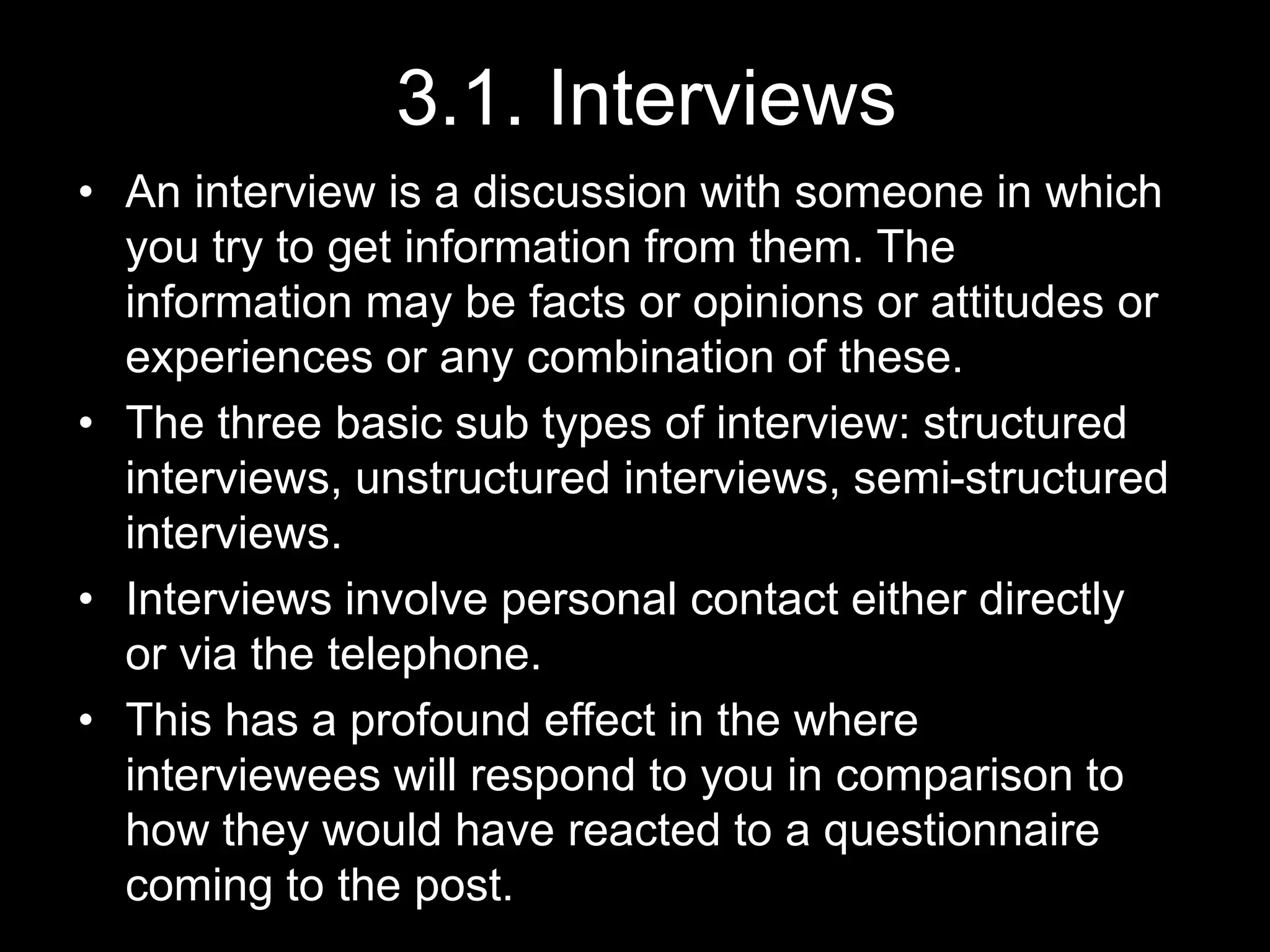 3.1. Interviews
• An interview is a discussion with someone in which
you try to get information from them. The
information may be facts or opinions or attitudes or
experiences or any combination of these.
• The three basic sub types of interview: structured
interviews, unstructured interviews, semi-structured
interviews.
• Interviews involve personal contact either directly
or via the telephone.
• This has a profound effect in the where
interviewees will respond to you in comparison to
how they would have reacted to a questionnaire
coming to the post.
 
