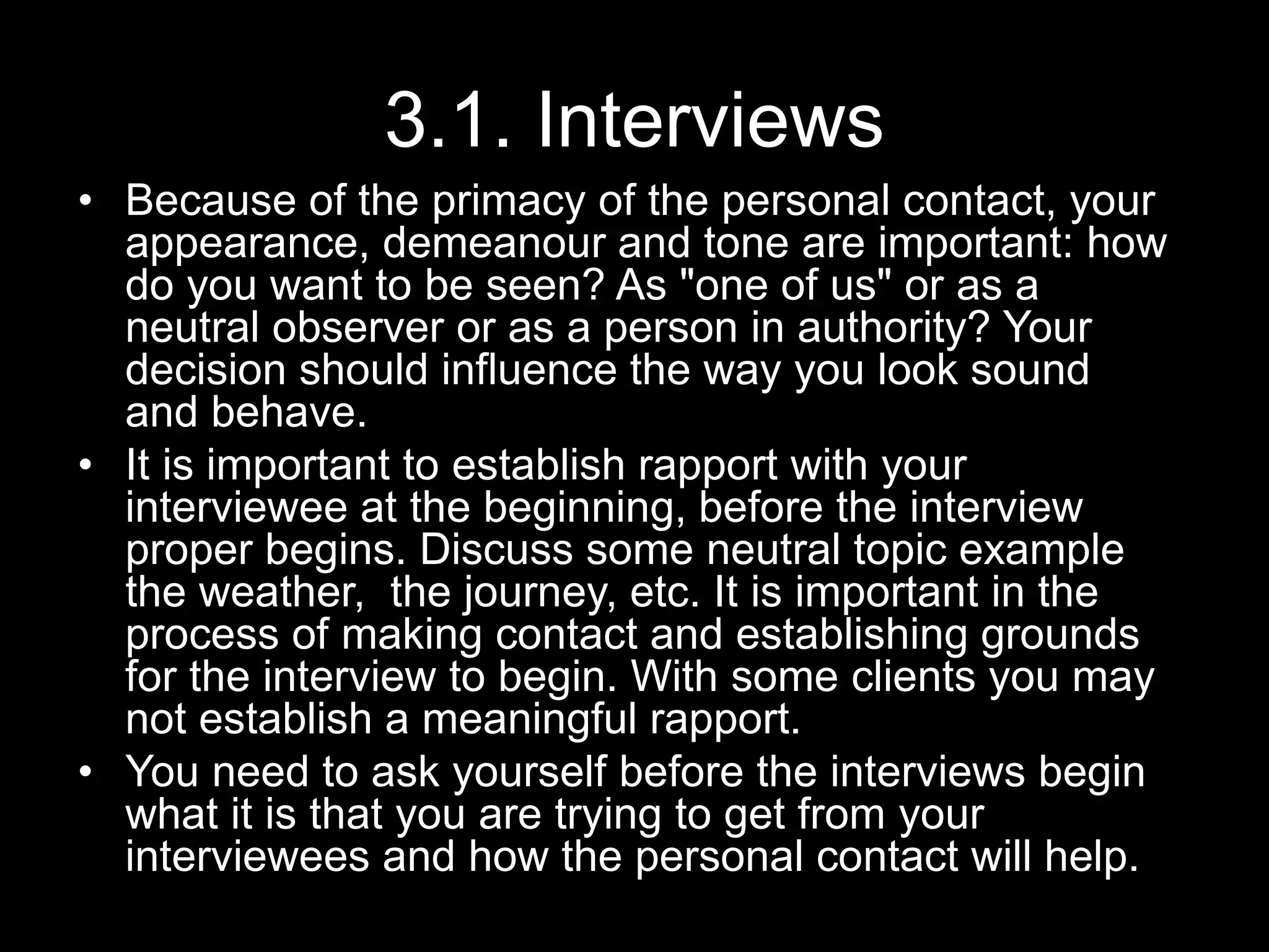 3.1. Interviews
• Because of the primacy of the personal contact, your
appearance, demeanour and tone are important: how
do you want to be seen? As "one of us" or as a
neutral observer or as a person in authority? Your
decision should influence the way you look sound
and behave.
• It is important to establish rapport with your
interviewee at the beginning, before the interview
proper begins. Discuss some neutral topic example
the weather, the journey, etc. It is important in the
process of making contact and establishing grounds
for the interview to begin. With some clients you may
not establish a meaningful rapport.
• You need to ask yourself before the interviews begin
what it is that you are trying to get from your
interviewees and how the personal contact will help.
 