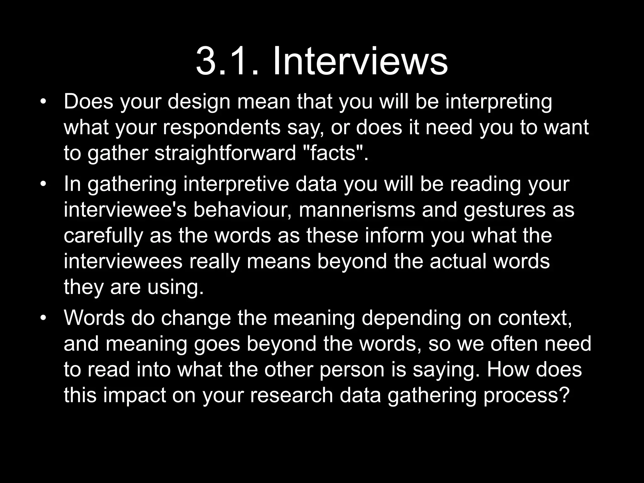 3.1. Interviews
• Does your design mean that you will be interpreting
what your respondents say, or does it need you to want
to gather straightforward "facts".
• In gathering interpretive data you will be reading your
interviewee's behaviour, mannerisms and gestures as
carefully as the words as these inform you what the
interviewees really means beyond the actual words
they are using.
• Words do change the meaning depending on context,
and meaning goes beyond the words, so we often need
to read into what the other person is saying. How does
this impact on your research data gathering process?
 