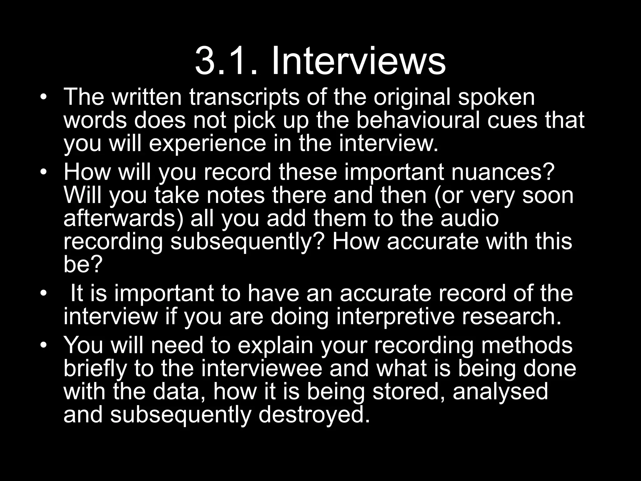 3.1. Interviews
• The written transcripts of the original spoken
words does not pick up the behavioural cues that
you will experience in the interview.
• How will you record these important nuances?
Will you take notes there and then (or very soon
afterwards) all you add them to the audio
recording subsequently? How accurate with this
be?
• It is important to have an accurate record of the
interview if you are doing interpretive research.
• You will need to explain your recording methods
briefly to the interviewee and what is being done
with the data, how it is being stored, analysed
and subsequently destroyed.
 