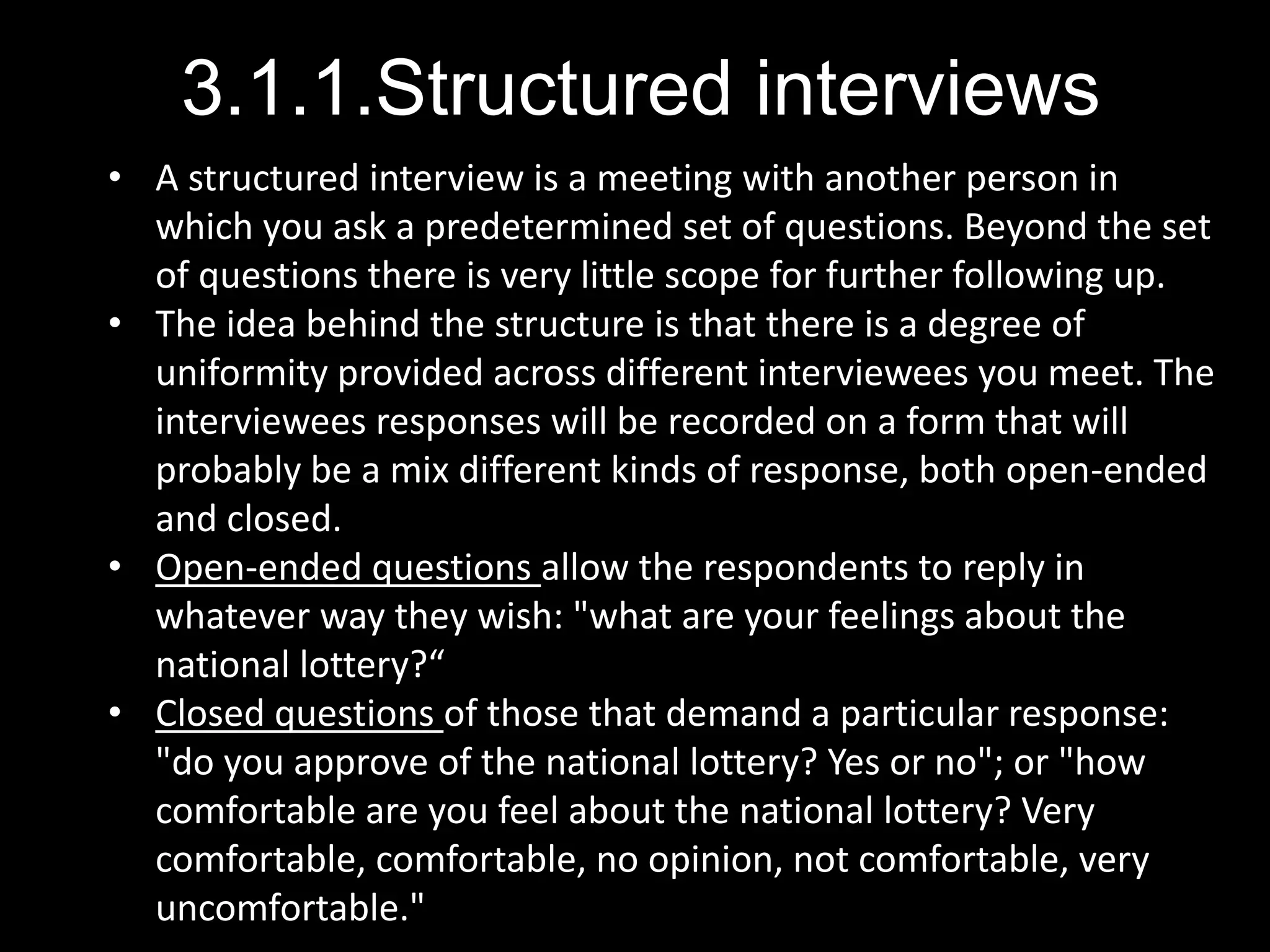 3.1.1.Structured interviews
• A structured interview is a meeting with another person in
which you ask a predetermined set of questions. Beyond the set
of questions there is very little scope for further following up.
• The idea behind the structure is that there is a degree of
uniformity provided across different interviewees you meet. The
interviewees responses will be recorded on a form that will
probably be a mix different kinds of response, both open-ended
and closed.
• Open-ended questions allow the respondents to reply in
whatever way they wish: "what are your feelings about the
national lottery?“
• Closed questions of those that demand a particular response:
"do you approve of the national lottery? Yes or no"; or "how
comfortable are you feel about the national lottery? Very
comfortable, comfortable, no opinion, not comfortable, very
uncomfortable."
 