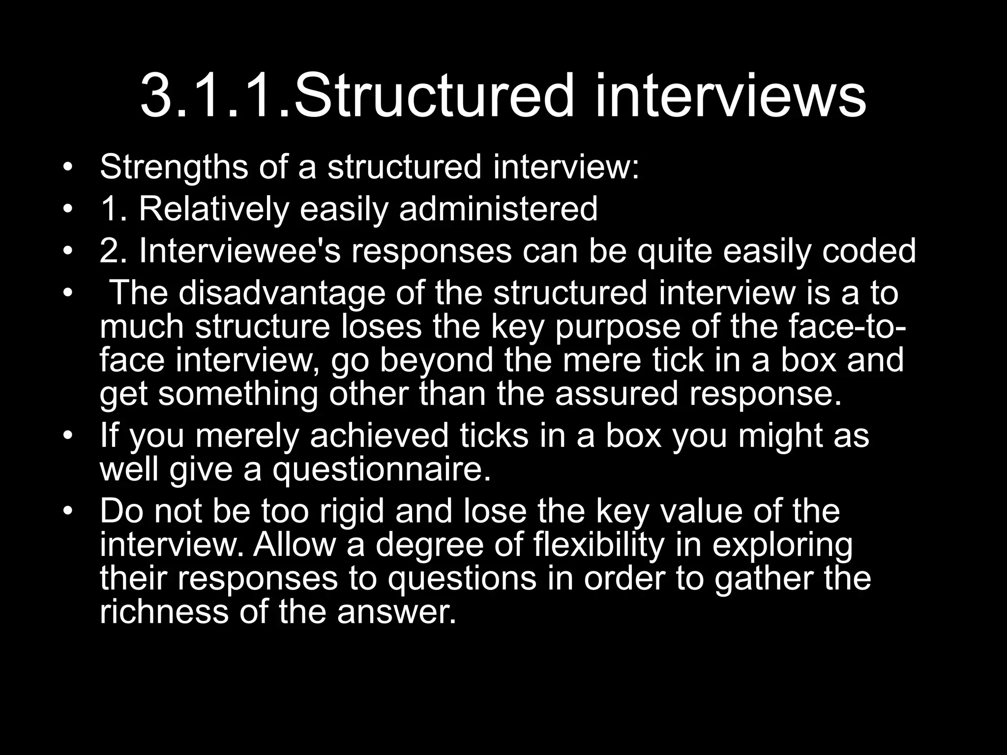 3.1.1.Structured interviews
• Strengths of a structured interview:
• 1. Relatively easily administered
• 2. Interviewee's responses can be quite easily coded
• The disadvantage of the structured interview is a to
much structure loses the key purpose of the face-to-
face interview, go beyond the mere tick in a box and
get something other than the assured response.
• If you merely achieved ticks in a box you might as
well give a questionnaire.
• Do not be too rigid and lose the key value of the
interview. Allow a degree of flexibility in exploring
their responses to questions in order to gather the
richness of the answer.
 