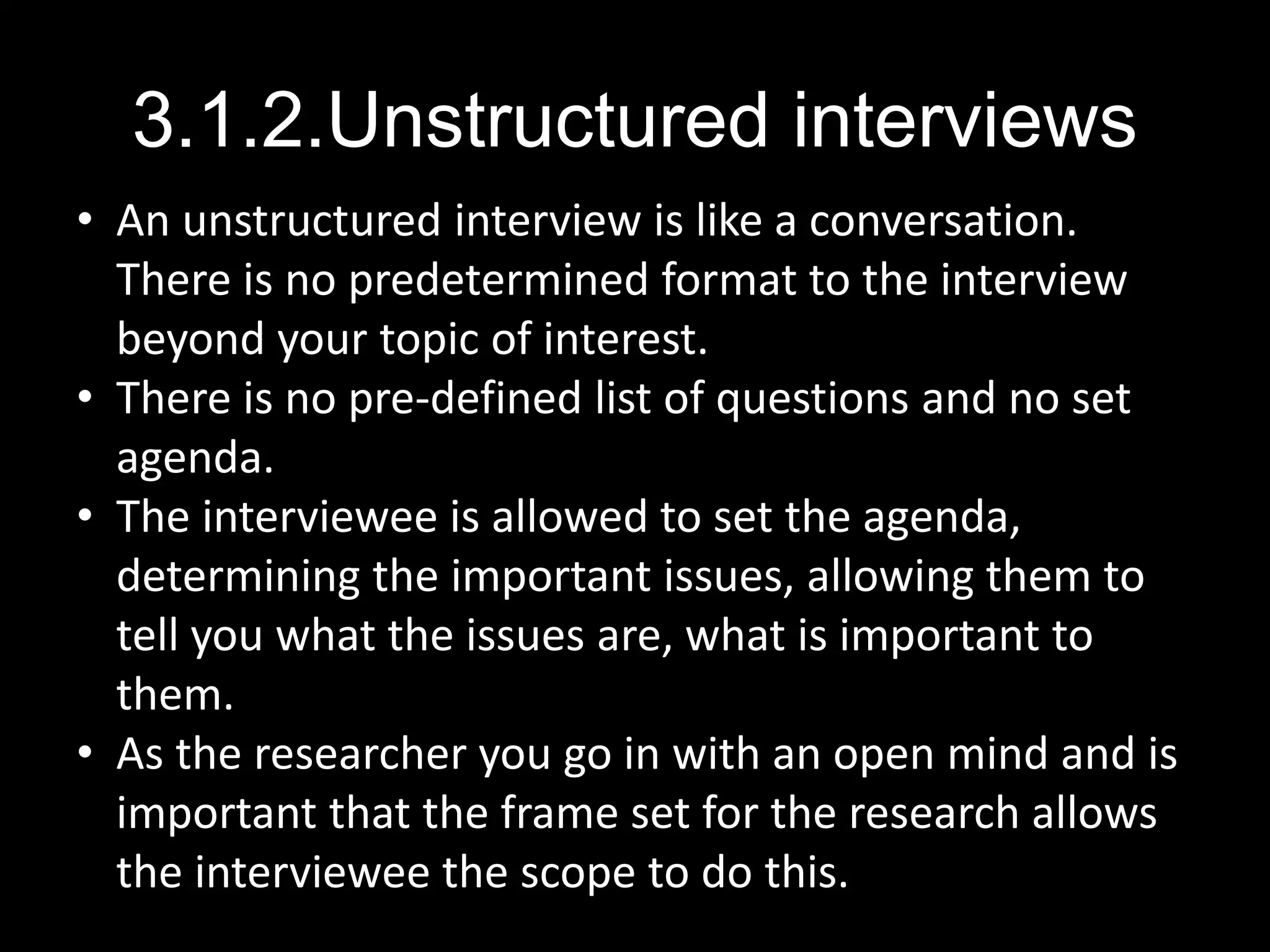 3.1.2.Unstructured interviews
• An unstructured interview is like a conversation.
There is no predetermined format to the interview
beyond your topic of interest.
• There is no pre-defined list of questions and no set
agenda.
• The interviewee is allowed to set the agenda,
determining the important issues, allowing them to
tell you what the issues are, what is important to
them.
• As the researcher you go in with an open mind and is
important that the frame set for the research allows
the interviewee the scope to do this.
 