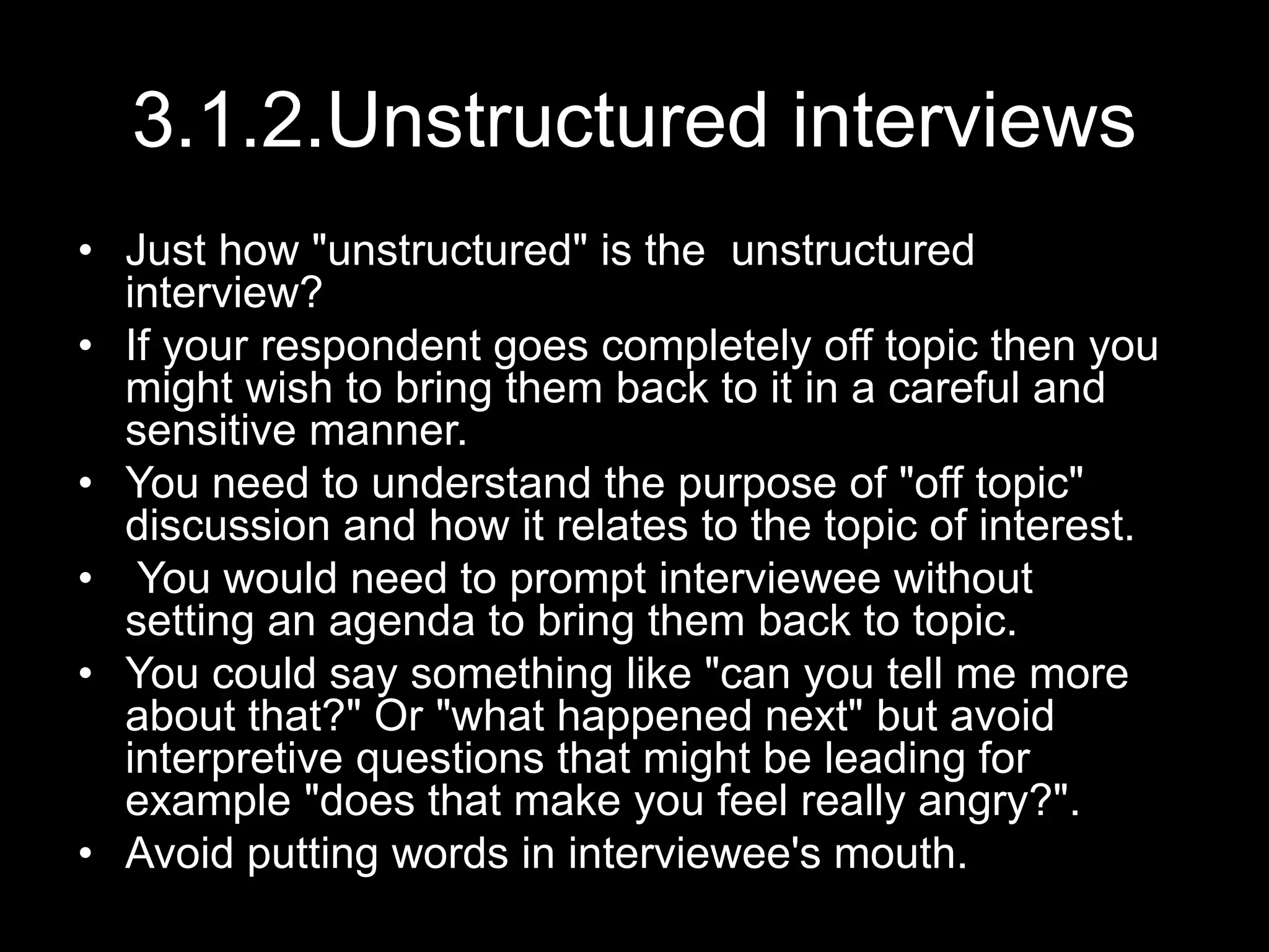 3.1.2.Unstructured interviews
• Just how "unstructured" is the unstructured
interview?
• If your respondent goes completely off topic then you
might wish to bring them back to it in a careful and
sensitive manner.
• You need to understand the purpose of "off topic"
discussion and how it relates to the topic of interest.
• You would need to prompt interviewee without
setting an agenda to bring them back to topic.
• You could say something like "can you tell me more
about that?" Or "what happened next" but avoid
interpretive questions that might be leading for
example "does that make you feel really angry?".
• Avoid putting words in interviewee's mouth.
 