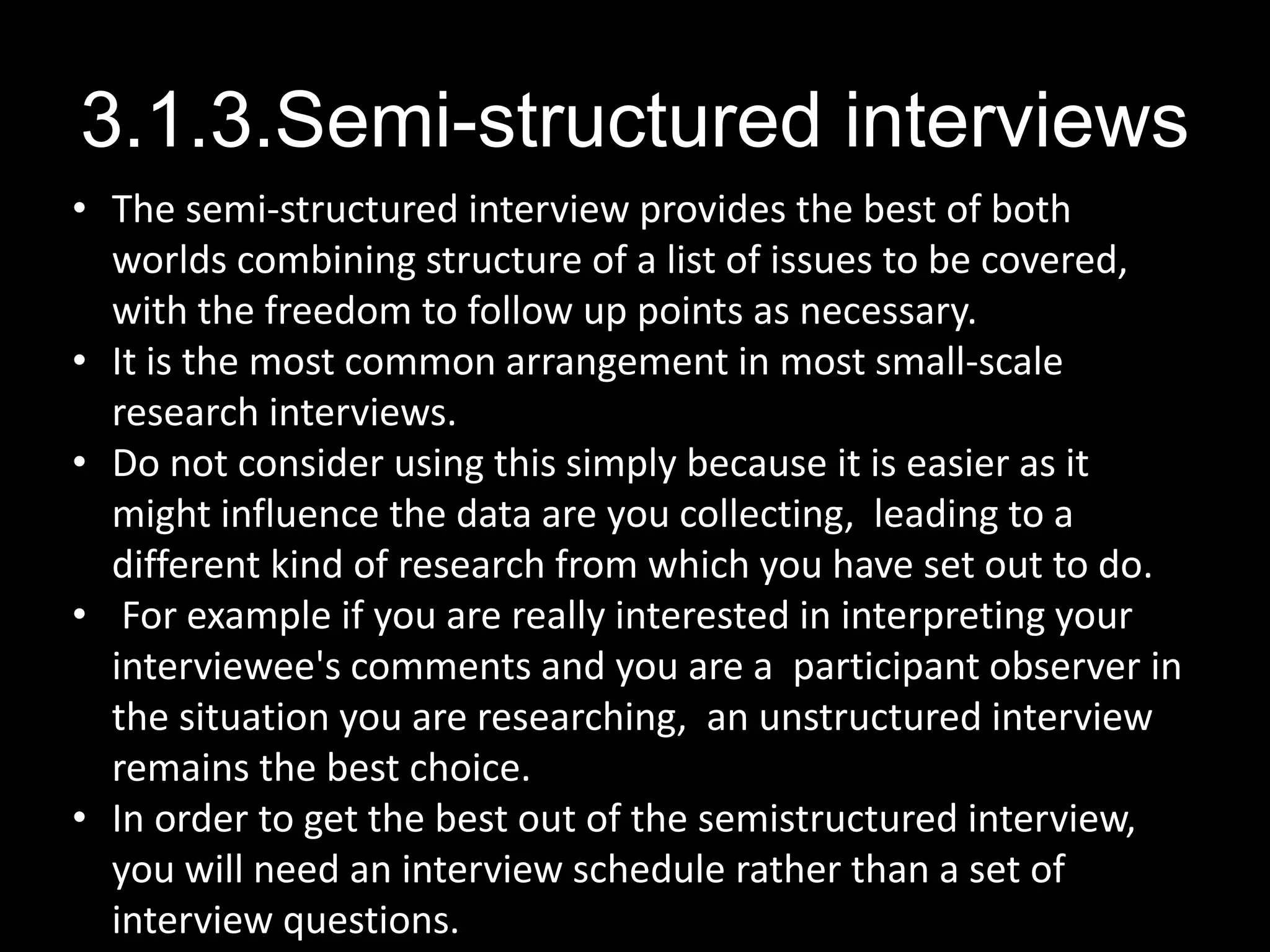 3.1.3.Semi-structured interviews
• The semi-structured interview provides the best of both
worlds combining structure of a list of issues to be covered,
with the freedom to follow up points as necessary.
• It is the most common arrangement in most small-scale
research interviews.
• Do not consider using this simply because it is easier as it
might influence the data are you collecting, leading to a
different kind of research from which you have set out to do.
• For example if you are really interested in interpreting your
interviewee's comments and you are a participant observer in
the situation you are researching, an unstructured interview
remains the best choice.
• In order to get the best out of the semistructured interview,
you will need an interview schedule rather than a set of
interview questions.
 