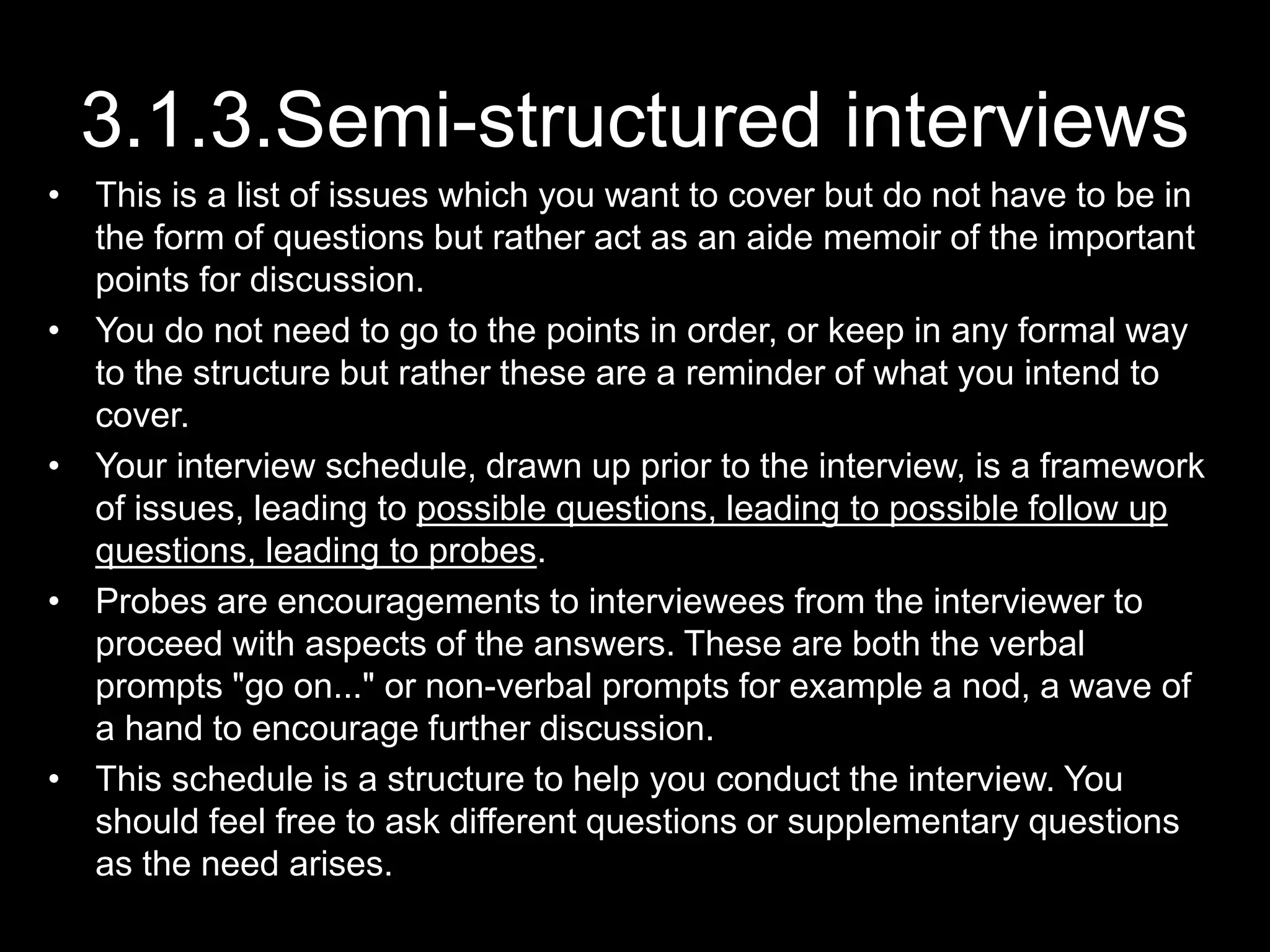 3.1.3.Semi-structured interviews
• This is a list of issues which you want to cover but do not have to be in
the form of questions but rather act as an aide memoir of the important
points for discussion.
• You do not need to go to the points in order, or keep in any formal way
to the structure but rather these are a reminder of what you intend to
cover.
• Your interview schedule, drawn up prior to the interview, is a framework
of issues, leading to possible questions, leading to possible follow up
questions, leading to probes.
• Probes are encouragements to interviewees from the interviewer to
proceed with aspects of the answers. These are both the verbal
prompts "go on..." or non-verbal prompts for example a nod, a wave of
a hand to encourage further discussion.
• This schedule is a structure to help you conduct the interview. You
should feel free to ask different questions or supplementary questions
as the need arises.
 