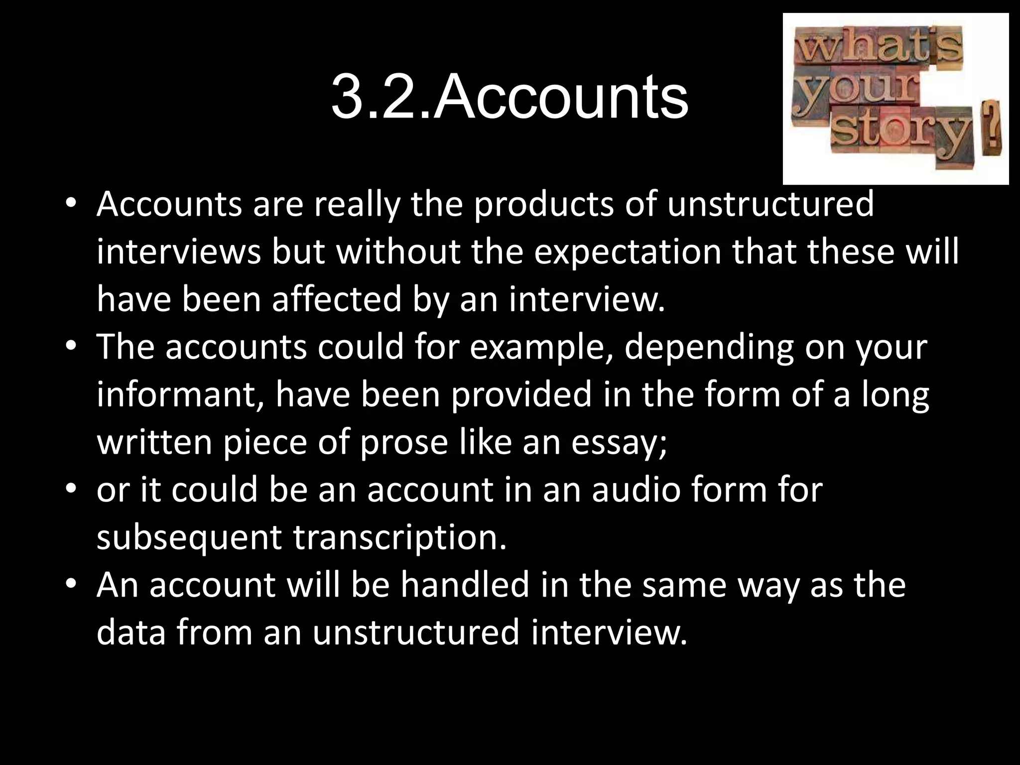 3.2.Accounts
• Accounts are really the products of unstructured
interviews but without the expectation that these will
have been affected by an interview.
• The accounts could for example, depending on your
informant, have been provided in the form of a long
written piece of prose like an essay;
• or it could be an account in an audio form for
subsequent transcription.
• An account will be handled in the same way as the
data from an unstructured interview.
 