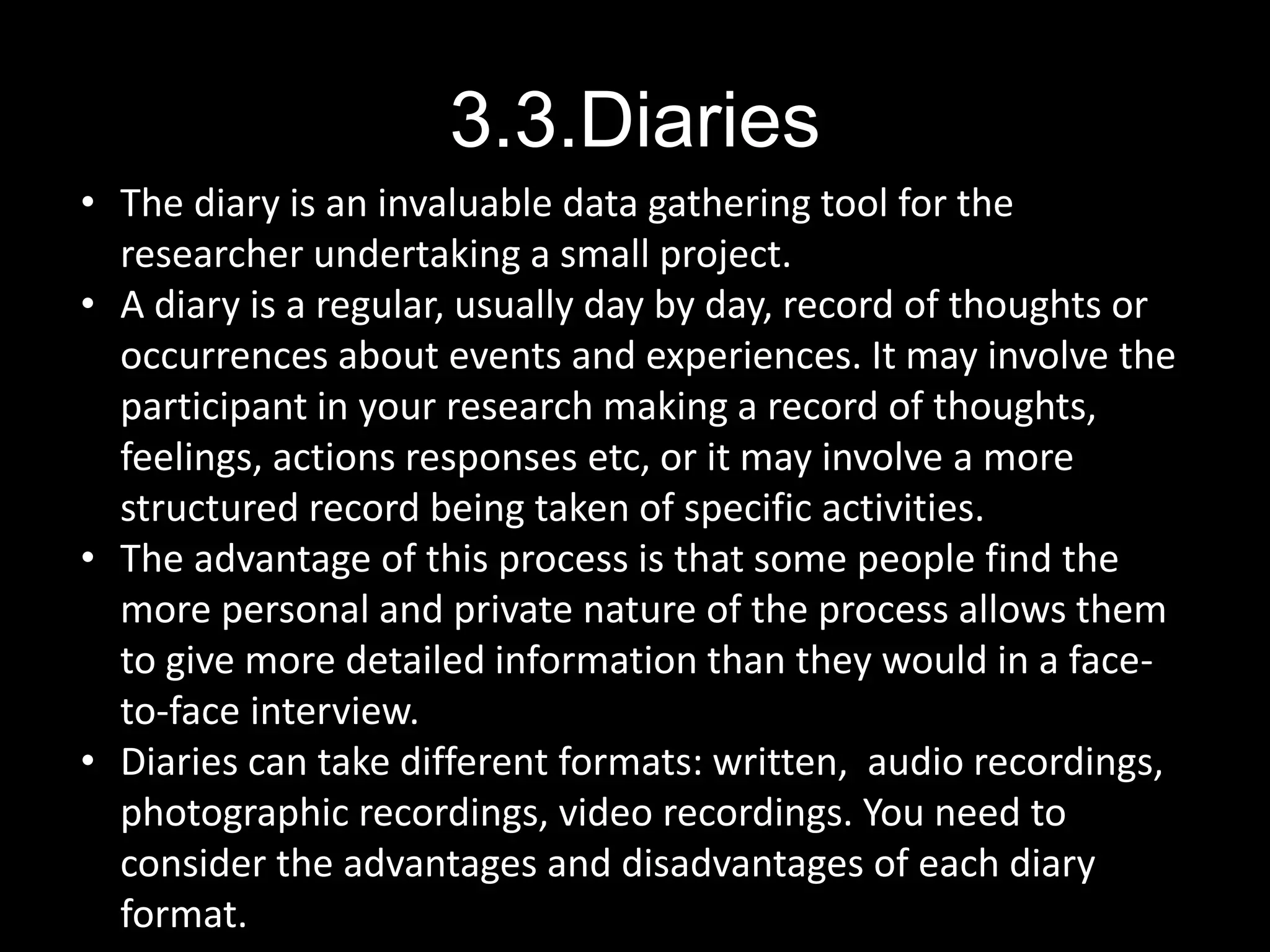 3.3.Diaries
• The diary is an invaluable data gathering tool for the
researcher undertaking a small project.
• A diary is a regular, usually day by day, record of thoughts or
occurrences about events and experiences. It may involve the
participant in your research making a record of thoughts,
feelings, actions responses etc, or it may involve a more
structured record being taken of specific activities.
• The advantage of this process is that some people find the
more personal and private nature of the process allows them
to give more detailed information than they would in a face-
to-face interview.
• Diaries can take different formats: written, audio recordings,
photographic recordings, video recordings. You need to
consider the advantages and disadvantages of each diary
format.
 