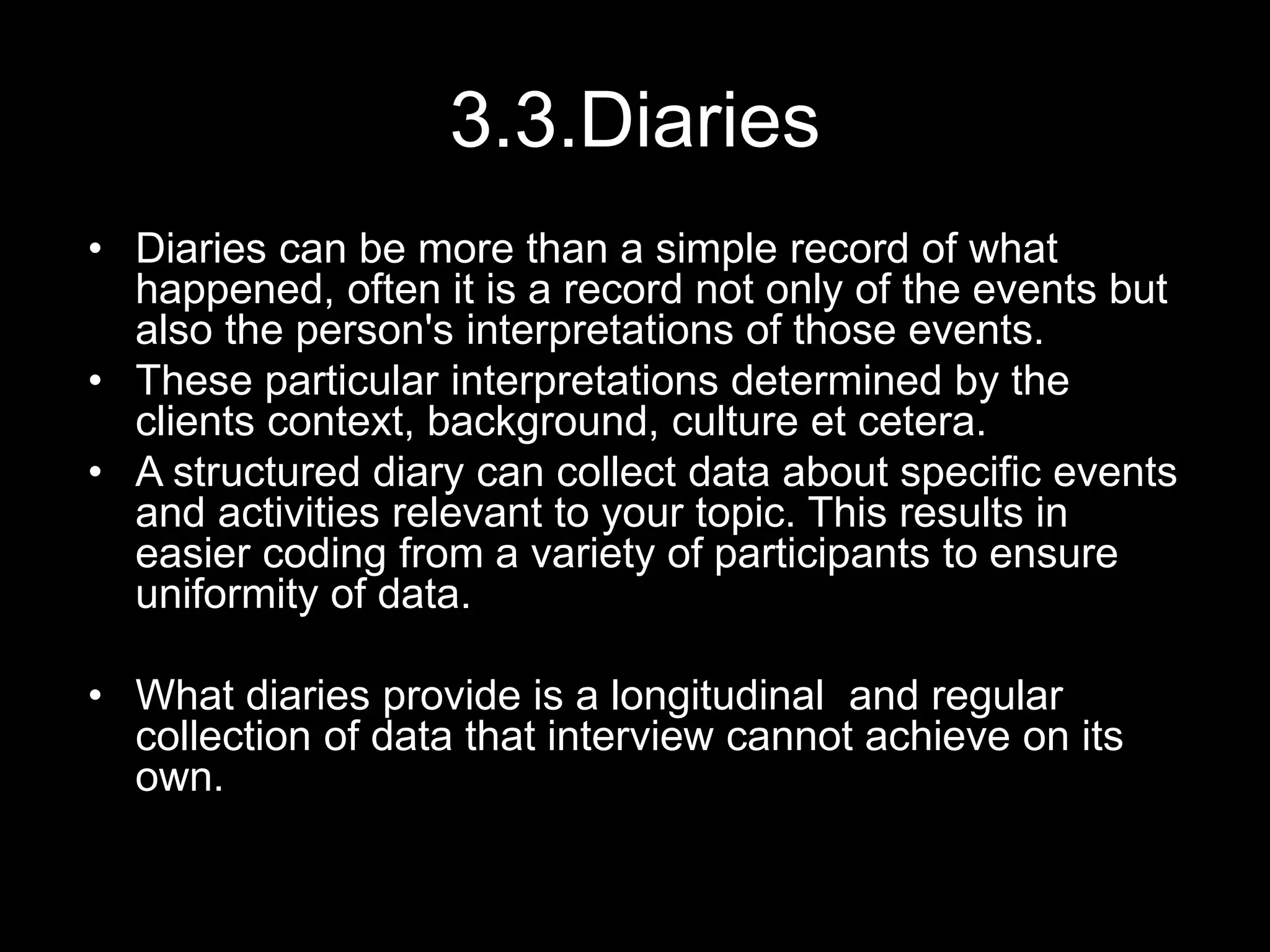 3.3.Diaries
• Diaries can be more than a simple record of what
happened, often it is a record not only of the events but
also the person's interpretations of those events.
• These particular interpretations determined by the
clients context, background, culture et cetera.
• A structured diary can collect data about specific events
and activities relevant to your topic. This results in
easier coding from a variety of participants to ensure
uniformity of data.
• What diaries provide is a longitudinal and regular
collection of data that interview cannot achieve on its
own.
 
