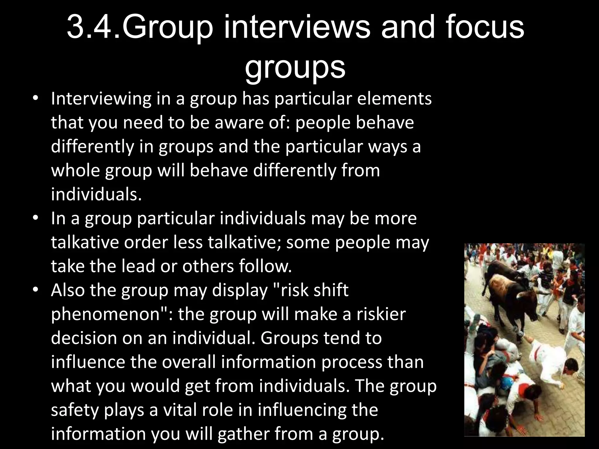 3.4.Group interviews and focus
groups
• Interviewing in a group has particular elements
that you need to be aware of: people behave
differently in groups and the particular ways a
whole group will behave differently from
individuals.
• In a group particular individuals may be more
talkative order less talkative; some people may
take the lead or others follow.
• Also the group may display "risk shift
phenomenon": the group will make a riskier
decision on an individual. Groups tend to
influence the overall information process than
what you would get from individuals. The group
safety plays a vital role in influencing the
information you will gather from a group.
 
