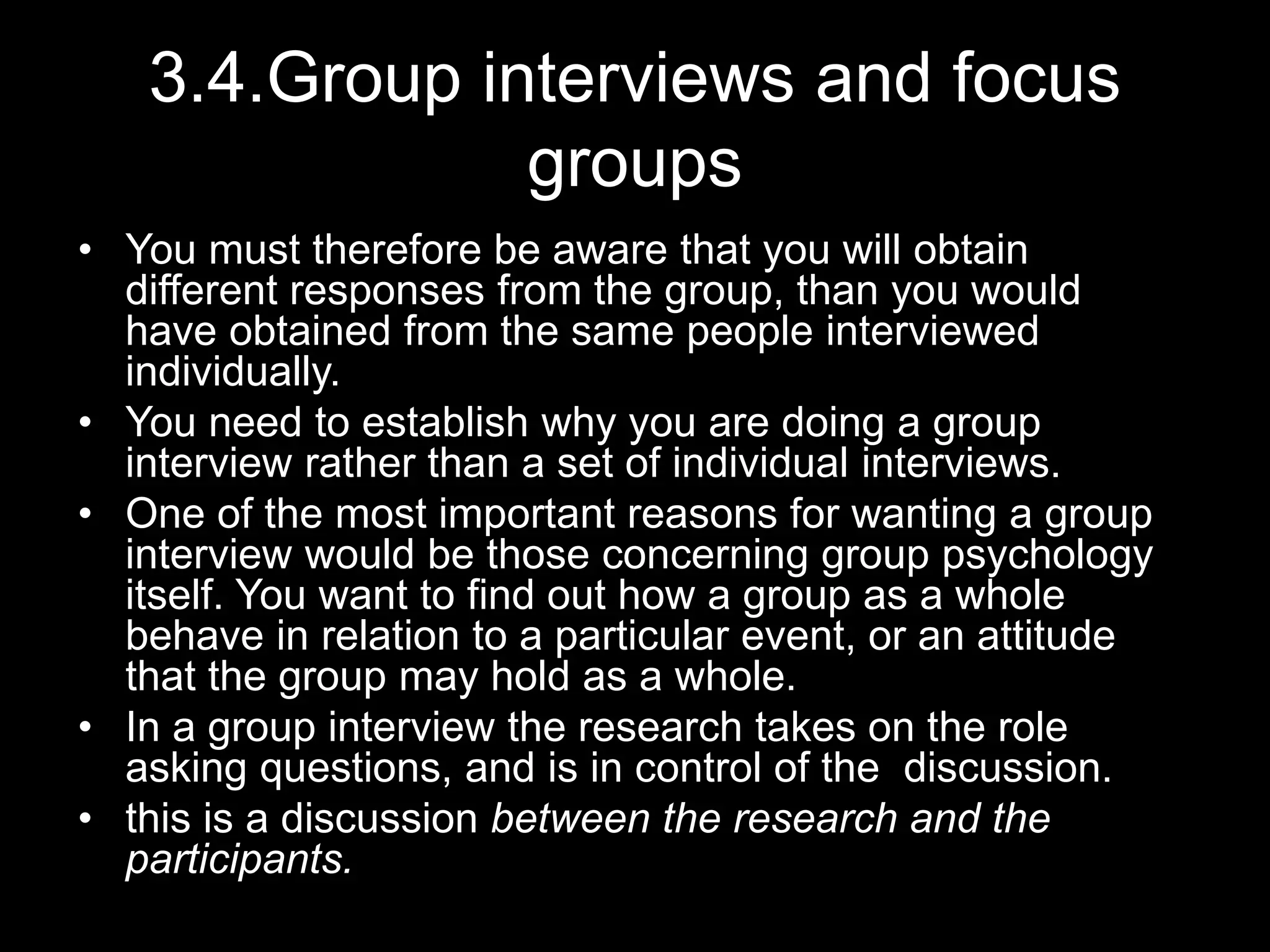 3.4.Group interviews and focus
groups
• You must therefore be aware that you will obtain
different responses from the group, than you would
have obtained from the same people interviewed
individually.
• You need to establish why you are doing a group
interview rather than a set of individual interviews.
• One of the most important reasons for wanting a group
interview would be those concerning group psychology
itself. You want to find out how a group as a whole
behave in relation to a particular event, or an attitude
that the group may hold as a whole.
• In a group interview the research takes on the role
asking questions, and is in control of the discussion.
• this is a discussion between the research and the
participants.
 