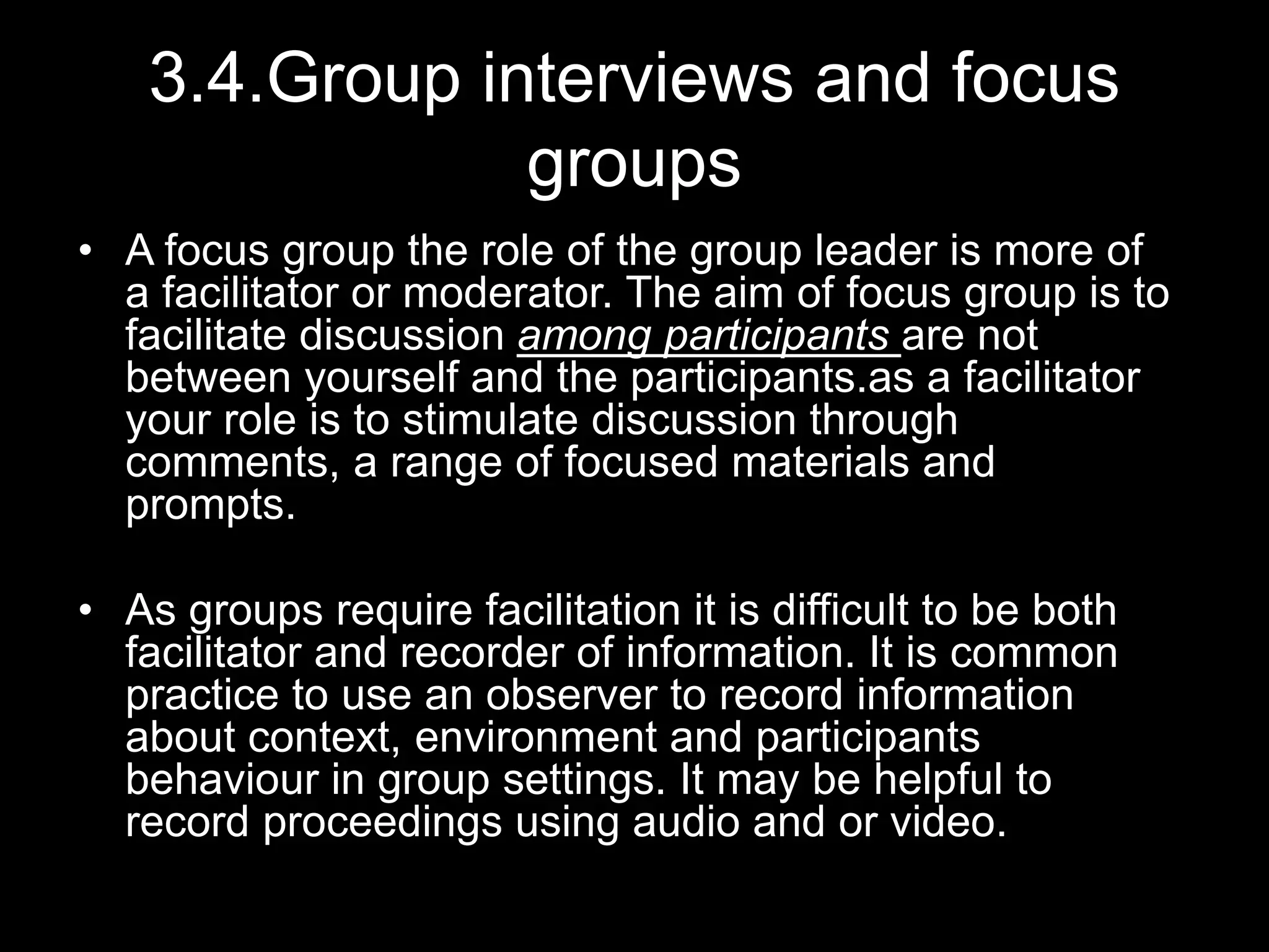 3.4.Group interviews and focus
groups
• A focus group the role of the group leader is more of
a facilitator or moderator. The aim of focus group is to
facilitate discussion among participants are not
between yourself and the participants.as a facilitator
your role is to stimulate discussion through
comments, a range of focused materials and
prompts.
• As groups require facilitation it is difficult to be both
facilitator and recorder of information. It is common
practice to use an observer to record information
about context, environment and participants
behaviour in group settings. It may be helpful to
record proceedings using audio and or video.
 