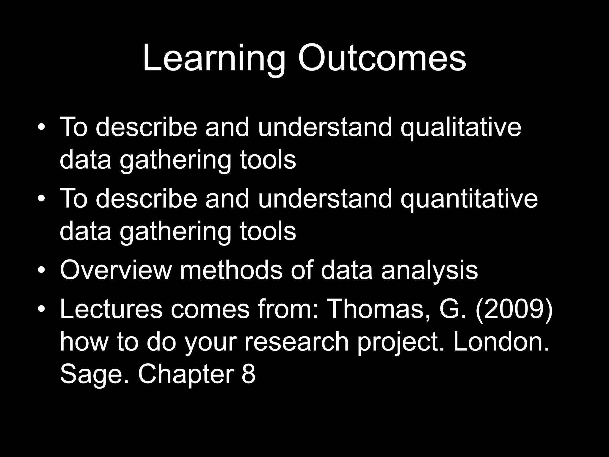 Learning Outcomes
• To describe and understand qualitative
data gathering tools
• To describe and understand quantitative
data gathering tools
• Overview methods of data analysis
• Lectures comes from: Thomas, G. (2009)
how to do your research project. London.
Sage. Chapter 8
 