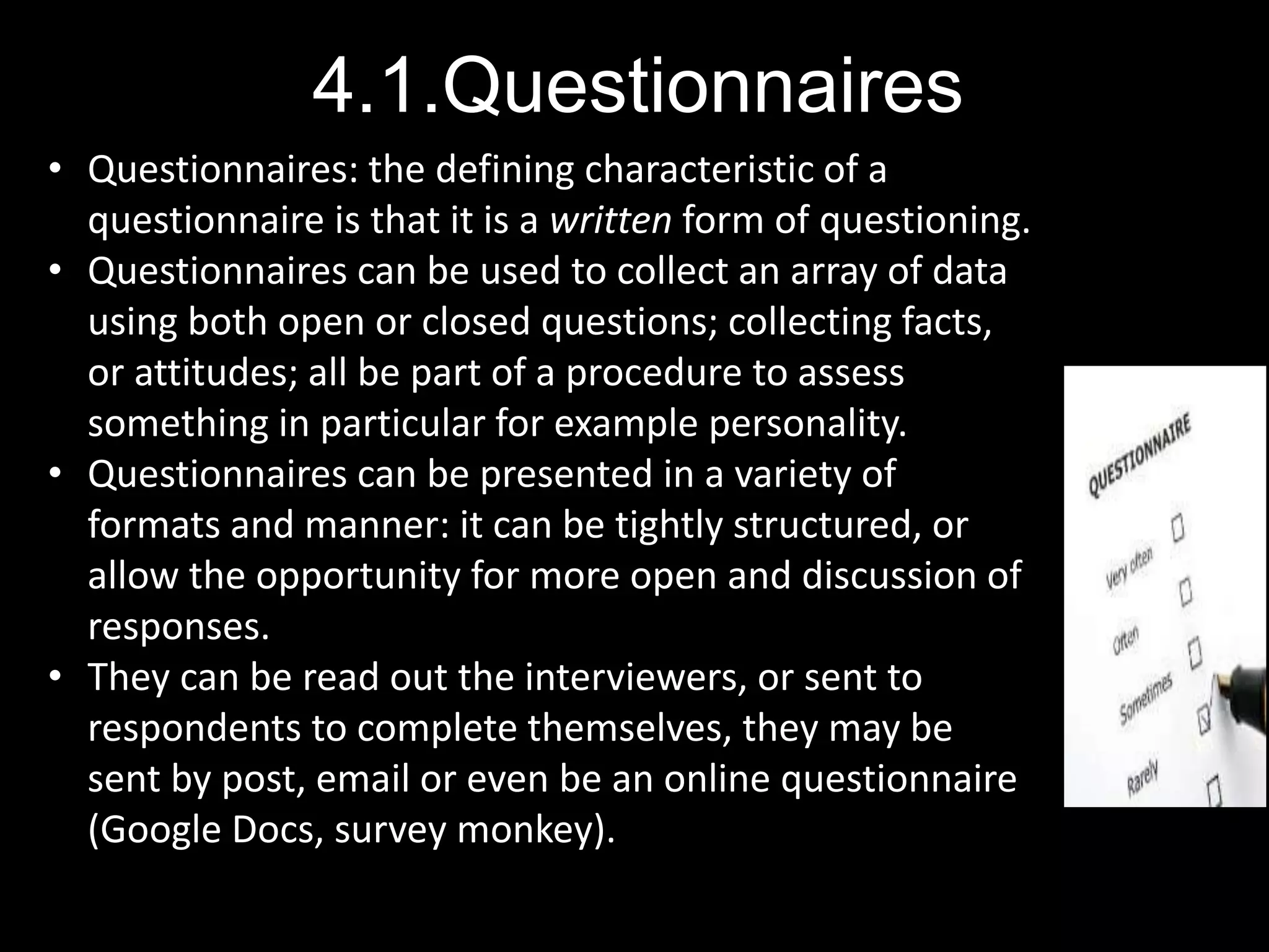4.1.Questionnaires
• Questionnaires: the defining characteristic of a
questionnaire is that it is a written form of questioning.
• Questionnaires can be used to collect an array of data
using both open or closed questions; collecting facts,
or attitudes; all be part of a procedure to assess
something in particular for example personality.
• Questionnaires can be presented in a variety of
formats and manner: it can be tightly structured, or
allow the opportunity for more open and discussion of
responses.
• They can be read out the interviewers, or sent to
respondents to complete themselves, they may be
sent by post, email or even be an online questionnaire
(Google Docs, survey monkey).
 