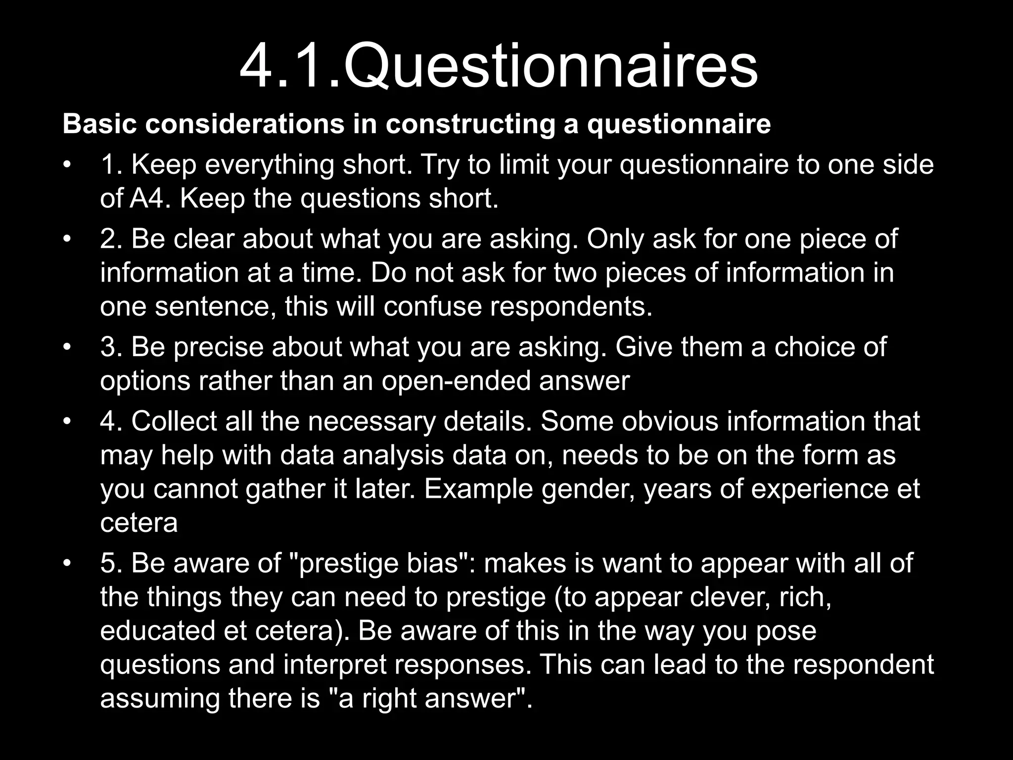 4.1.Questionnaires
Basic considerations in constructing a questionnaire
• 1. Keep everything short. Try to limit your questionnaire to one side
of A4. Keep the questions short.
• 2. Be clear about what you are asking. Only ask for one piece of
information at a time. Do not ask for two pieces of information in
one sentence, this will confuse respondents.
• 3. Be precise about what you are asking. Give them a choice of
options rather than an open-ended answer
• 4. Collect all the necessary details. Some obvious information that
may help with data analysis data on, needs to be on the form as
you cannot gather it later. Example gender, years of experience et
cetera
• 5. Be aware of "prestige bias": makes is want to appear with all of
the things they can need to prestige (to appear clever, rich,
educated et cetera). Be aware of this in the way you pose
questions and interpret responses. This can lead to the respondent
assuming there is "a right answer".
 