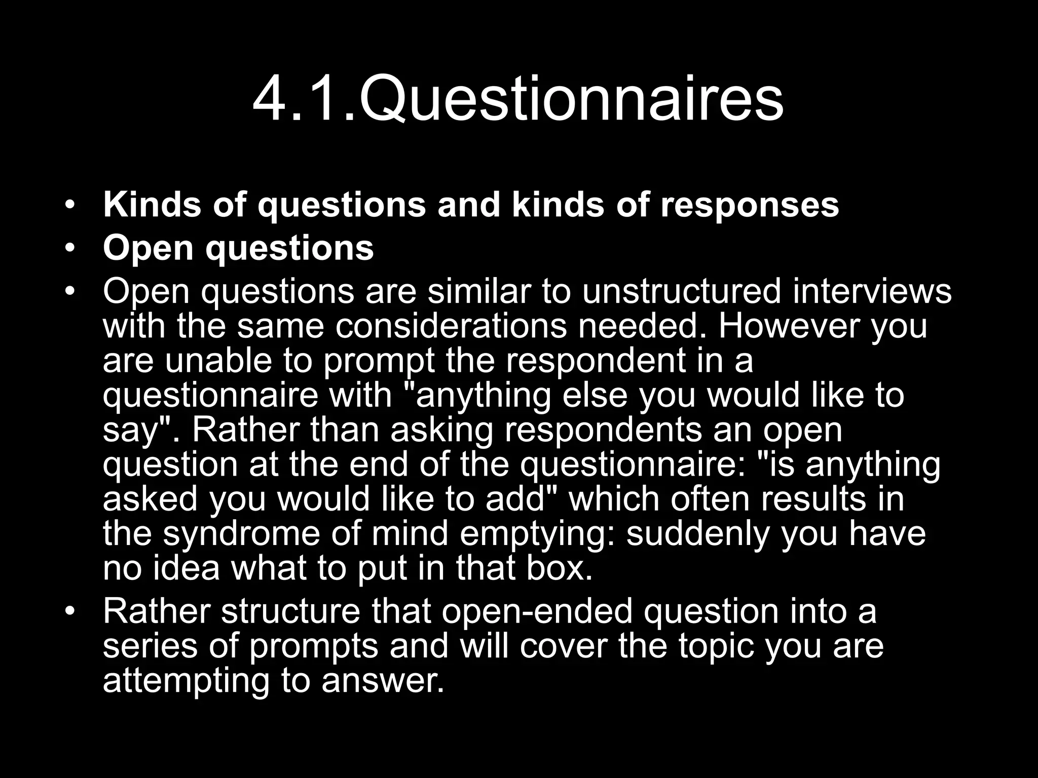 4.1.Questionnaires
• Kinds of questions and kinds of responses
• Open questions
• Open questions are similar to unstructured interviews
with the same considerations needed. However you
are unable to prompt the respondent in a
questionnaire with "anything else you would like to
say". Rather than asking respondents an open
question at the end of the questionnaire: "is anything
asked you would like to add" which often results in
the syndrome of mind emptying: suddenly you have
no idea what to put in that box.
• Rather structure that open-ended question into a
series of prompts and will cover the topic you are
attempting to answer.
 
