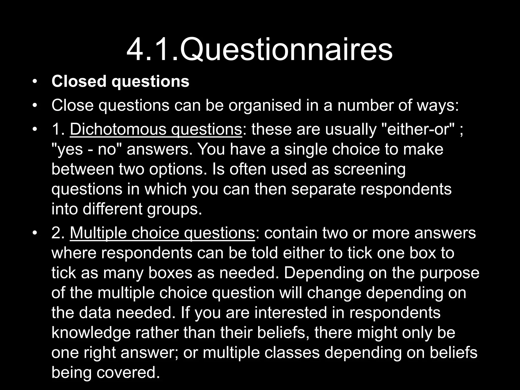 4.1.Questionnaires
• Closed questions
• Close questions can be organised in a number of ways:
• 1. Dichotomous questions: these are usually "either-or" ;
"yes - no" answers. You have a single choice to make
between two options. Is often used as screening
questions in which you can then separate respondents
into different groups.
• 2. Multiple choice questions: contain two or more answers
where respondents can be told either to tick one box to
tick as many boxes as needed. Depending on the purpose
of the multiple choice question will change depending on
the data needed. If you are interested in respondents
knowledge rather than their beliefs, there might only be
one right answer; or multiple classes depending on beliefs
being covered.
 