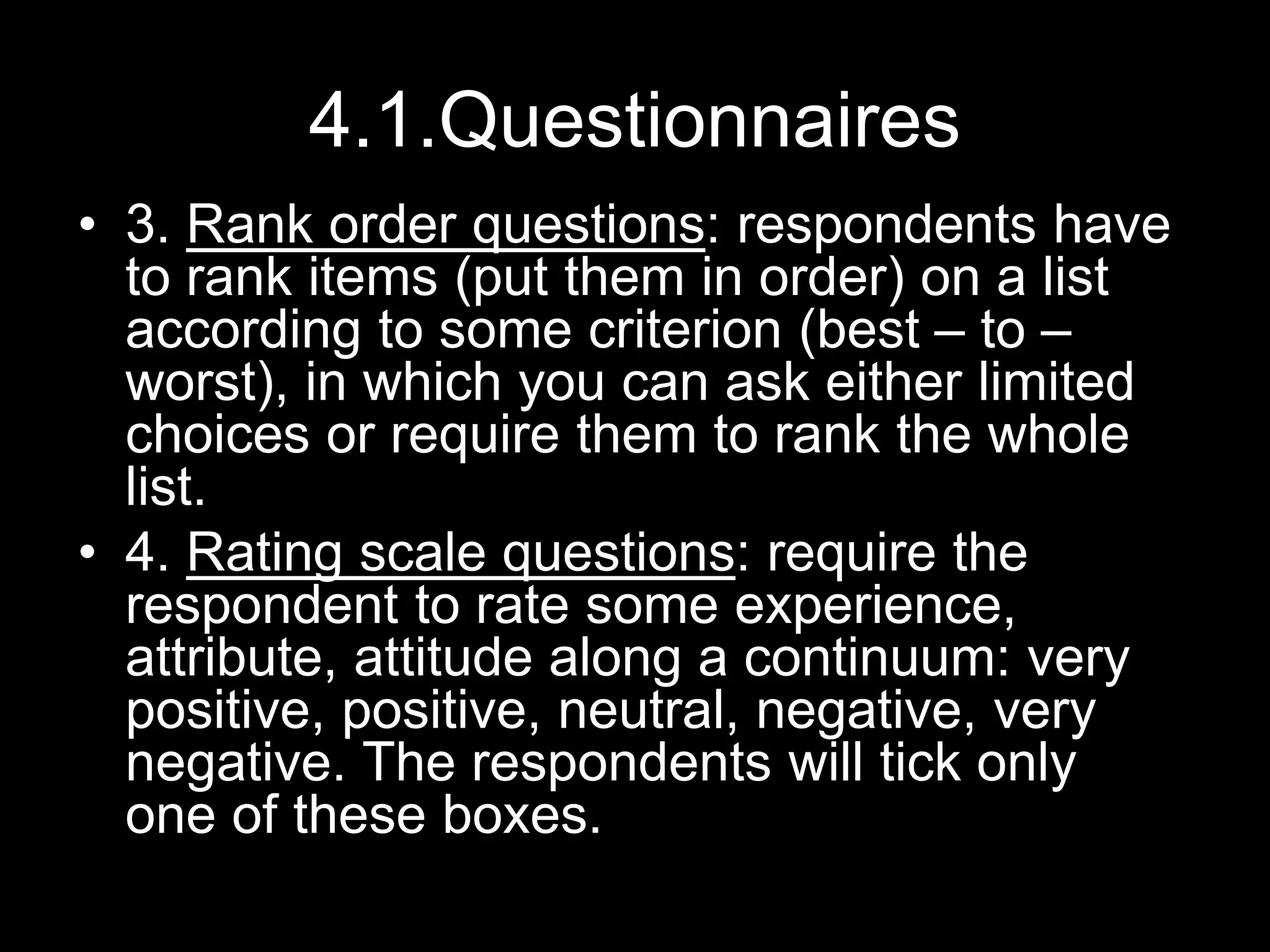 4.1.Questionnaires
• 3. Rank order questions: respondents have
to rank items (put them in order) on a list
according to some criterion (best – to –
worst), in which you can ask either limited
choices or require them to rank the whole
list.
• 4. Rating scale questions: require the
respondent to rate some experience,
attribute, attitude along a continuum: very
positive, positive, neutral, negative, very
negative. The respondents will tick only
one of these boxes.
 