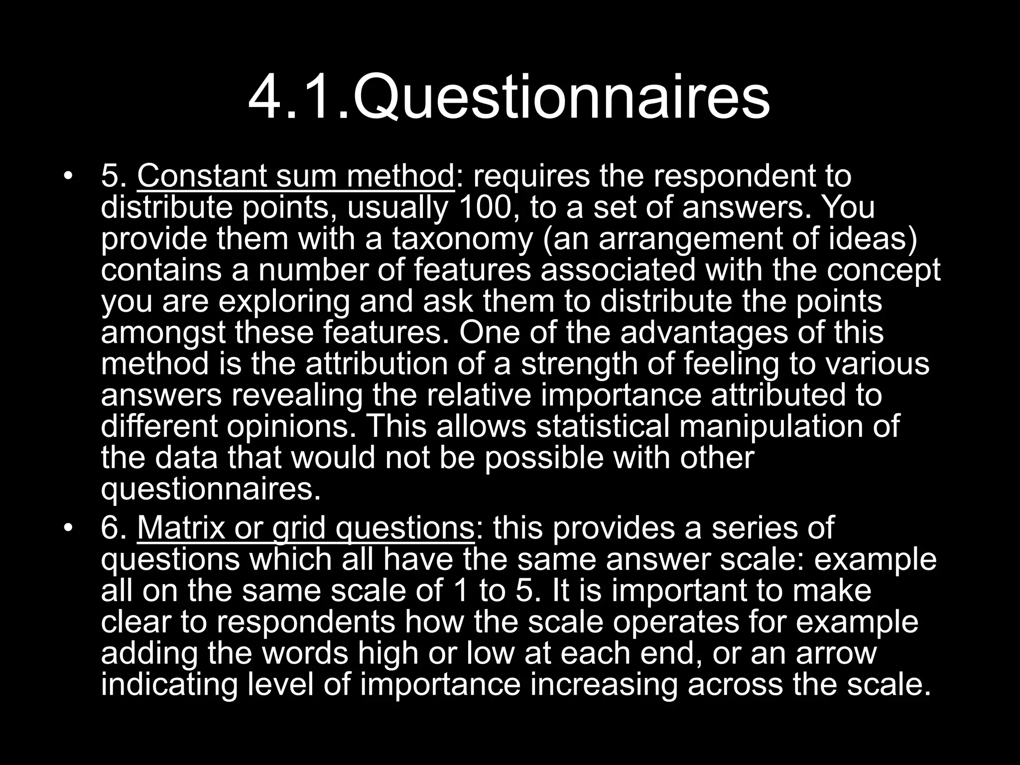 4.1.Questionnaires
• 5. Constant sum method: requires the respondent to
distribute points, usually 100, to a set of answers. You
provide them with a taxonomy (an arrangement of ideas)
contains a number of features associated with the concept
you are exploring and ask them to distribute the points
amongst these features. One of the advantages of this
method is the attribution of a strength of feeling to various
answers revealing the relative importance attributed to
different opinions. This allows statistical manipulation of
the data that would not be possible with other
questionnaires.
• 6. Matrix or grid questions: this provides a series of
questions which all have the same answer scale: example
all on the same scale of 1 to 5. It is important to make
clear to respondents how the scale operates for example
adding the words high or low at each end, or an arrow
indicating level of importance increasing across the scale.
 