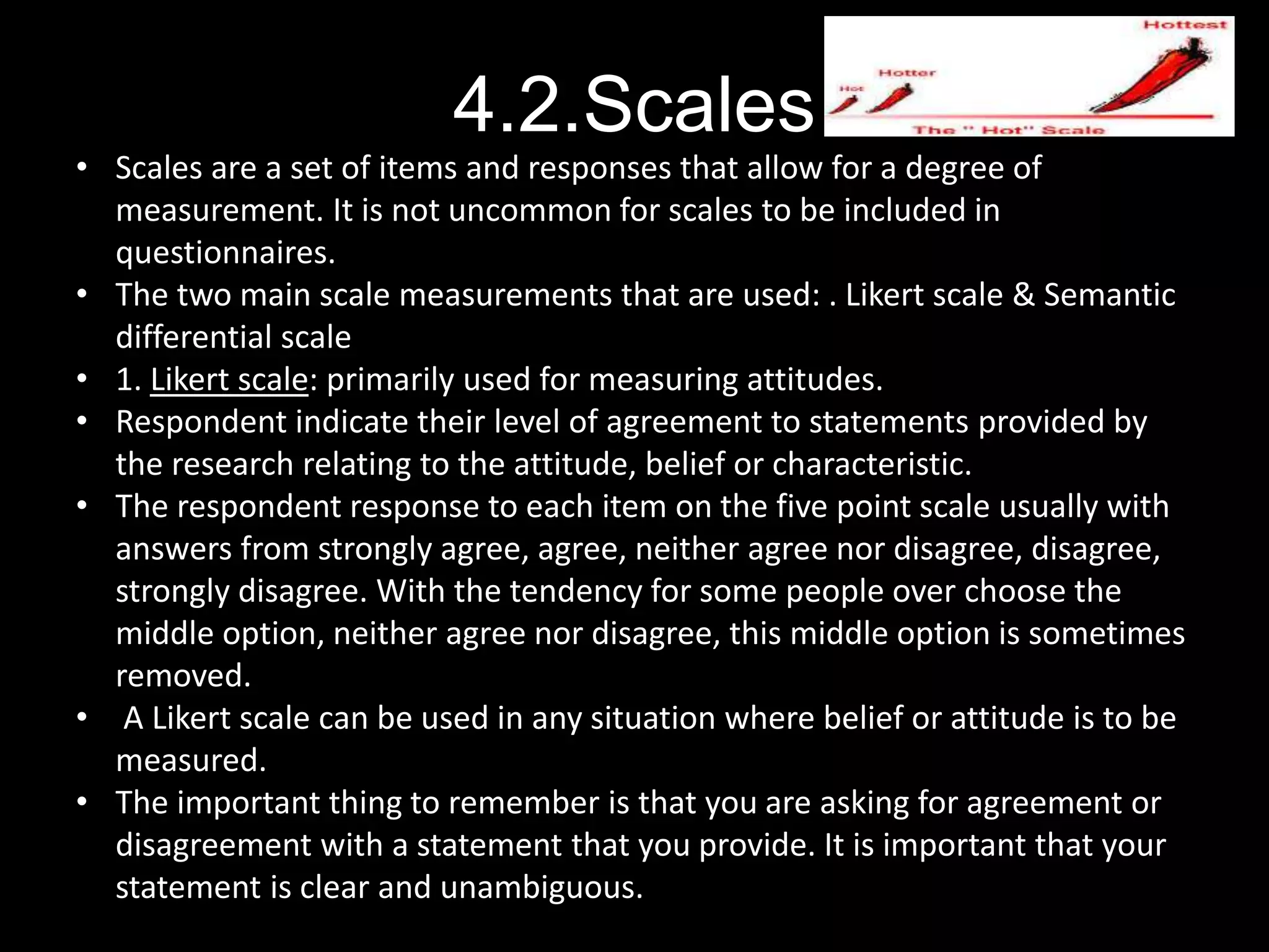 4.2.Scales
• Scales are a set of items and responses that allow for a degree of
measurement. It is not uncommon for scales to be included in
questionnaires.
• The two main scale measurements that are used: . Likert scale & Semantic
differential scale
• 1. Likert scale: primarily used for measuring attitudes.
• Respondent indicate their level of agreement to statements provided by
the research relating to the attitude, belief or characteristic.
• The respondent response to each item on the five point scale usually with
answers from strongly agree, agree, neither agree nor disagree, disagree,
strongly disagree. With the tendency for some people over choose the
middle option, neither agree nor disagree, this middle option is sometimes
removed.
• A Likert scale can be used in any situation where belief or attitude is to be
measured.
• The important thing to remember is that you are asking for agreement or
disagreement with a statement that you provide. It is important that your
statement is clear and unambiguous.
 
