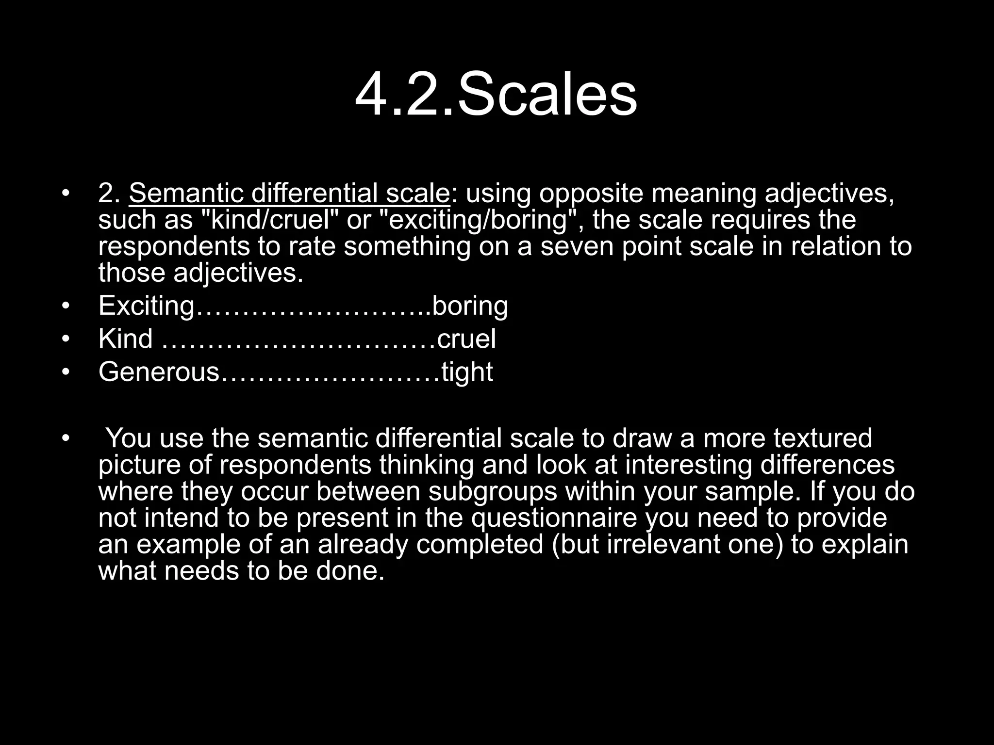 4.2.Scales
• 2. Semantic differential scale: using opposite meaning adjectives,
such as "kind/cruel" or "exciting/boring", the scale requires the
respondents to rate something on a seven point scale in relation to
those adjectives.
• Exciting……………………..boring
• Kind …………………………cruel
• Generous……………………tight
• You use the semantic differential scale to draw a more textured
picture of respondents thinking and look at interesting differences
where they occur between subgroups within your sample. If you do
not intend to be present in the questionnaire you need to provide
an example of an already completed (but irrelevant one) to explain
what needs to be done.
 