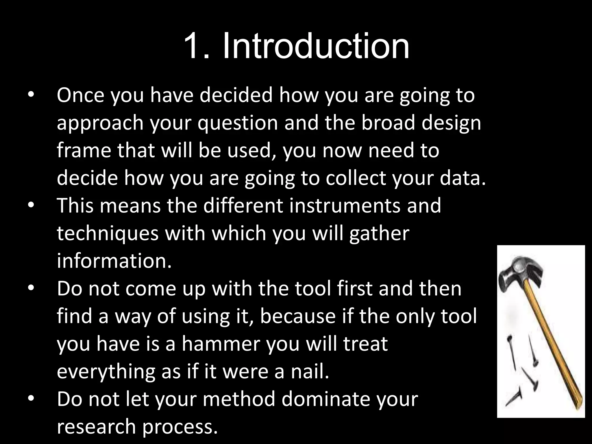 1. Introduction
• Once you have decided how you are going to
approach your question and the broad design
frame that will be used, you now need to
decide how you are going to collect your data.
• This means the different instruments and
techniques with which you will gather
information.
• Do not come up with the tool first and then
find a way of using it, because if the only tool
you have is a hammer you will treat
everything as if it were a nail.
• Do not let your method dominate your
research process.
 