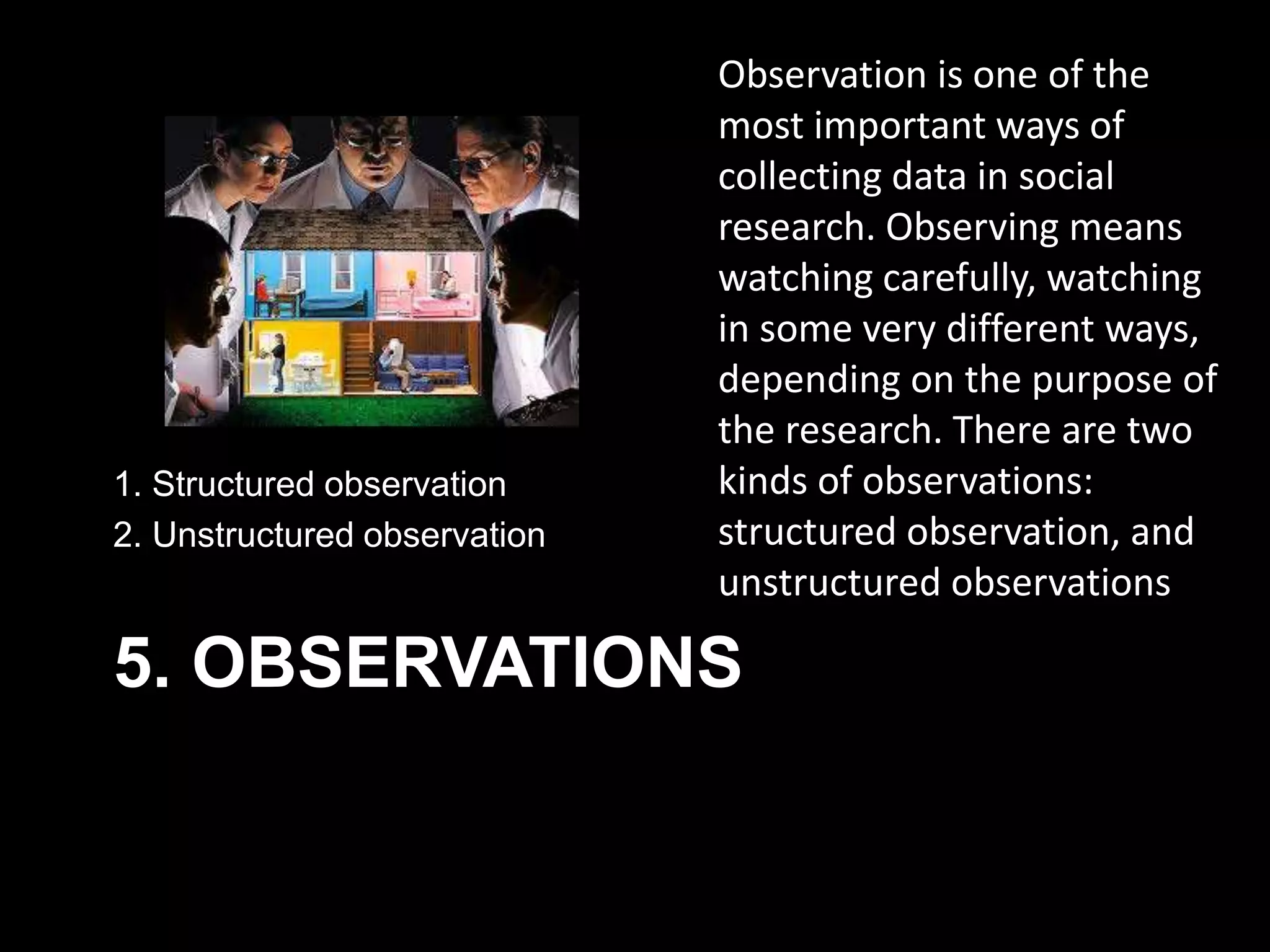 5. OBSERVATIONS
1. Structured observation
2. Unstructured observation
Observation is one of the
most important ways of
collecting data in social
research. Observing means
watching carefully, watching
in some very different ways,
depending on the purpose of
the research. There are two
kinds of observations:
structured observation, and
unstructured observations
 