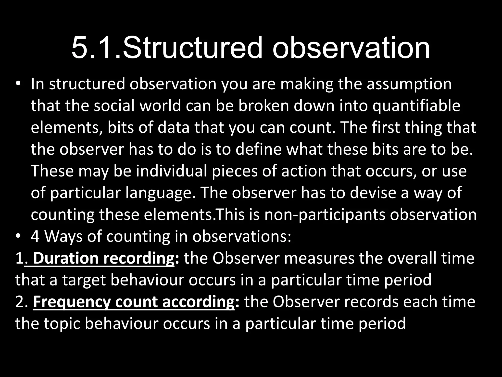 5.1.Structured observation
• In structured observation you are making the assumption
that the social world can be broken down into quantifiable
elements, bits of data that you can count. The first thing that
the observer has to do is to define what these bits are to be.
These may be individual pieces of action that occurs, or use
of particular language. The observer has to devise a way of
counting these elements.This is non-participants observation
• 4 Ways of counting in observations:
1. Duration recording: the Observer measures the overall time
that a target behaviour occurs in a particular time period
2. Frequency count according: the Observer records each time
the topic behaviour occurs in a particular time period
 
