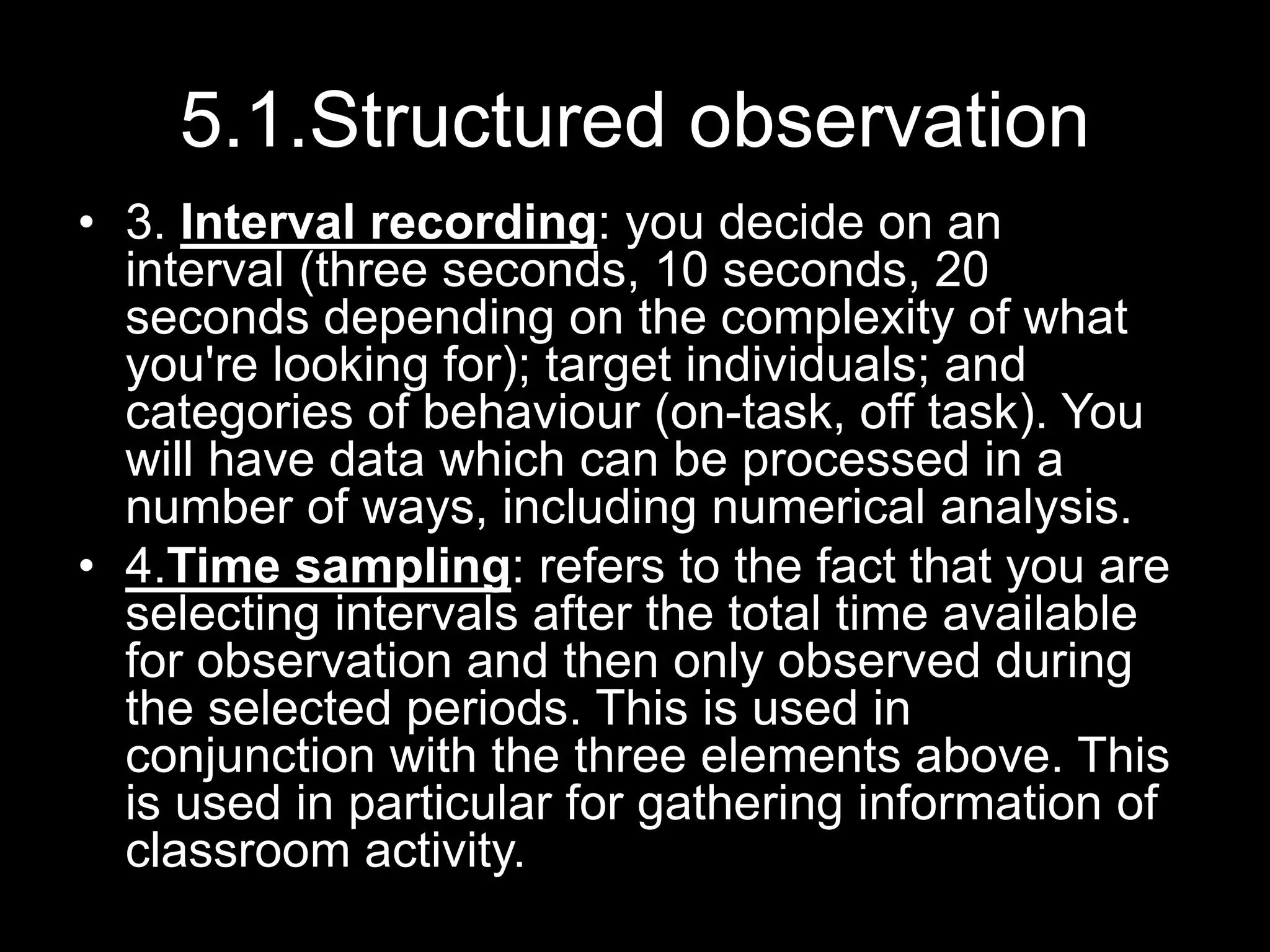 5.1.Structured observation
• 3. Interval recording: you decide on an
interval (three seconds, 10 seconds, 20
seconds depending on the complexity of what
you're looking for); target individuals; and
categories of behaviour (on-task, off task). You
will have data which can be processed in a
number of ways, including numerical analysis.
• 4.Time sampling: refers to the fact that you are
selecting intervals after the total time available
for observation and then only observed during
the selected periods. This is used in
conjunction with the three elements above. This
is used in particular for gathering information of
classroom activity.
 