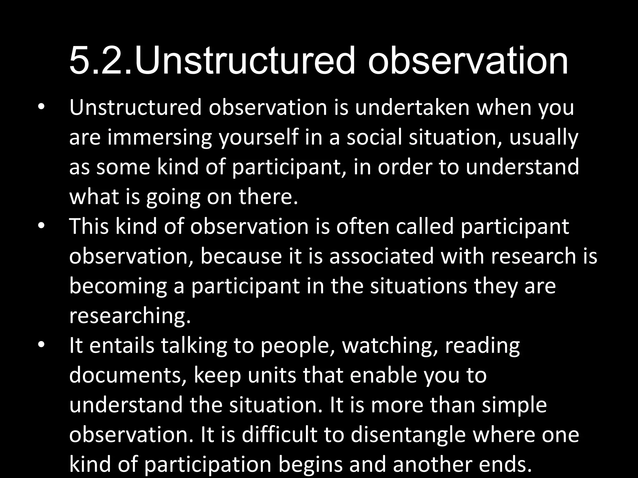 5.2.Unstructured observation
• Unstructured observation is undertaken when you
are immersing yourself in a social situation, usually
as some kind of participant, in order to understand
what is going on there.
• This kind of observation is often called participant
observation, because it is associated with research is
becoming a participant in the situations they are
researching.
• It entails talking to people, watching, reading
documents, keep units that enable you to
understand the situation. It is more than simple
observation. It is difficult to disentangle where one
kind of participation begins and another ends.
 