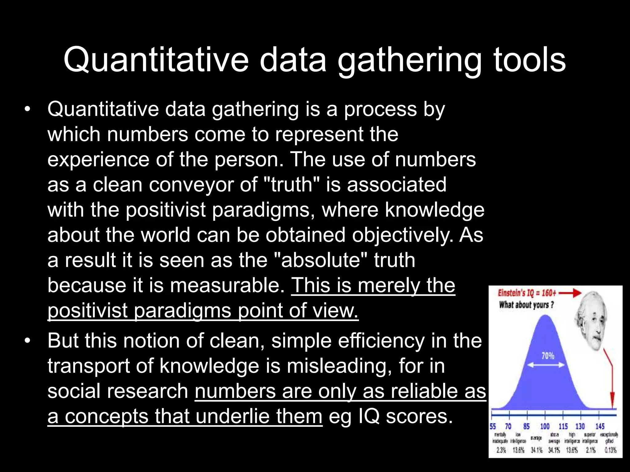 Quantitative data gathering tools
• Quantitative data gathering is a process by
which numbers come to represent the
experience of the person. The use of numbers
as a clean conveyor of "truth" is associated
with the positivist paradigms, where knowledge
about the world can be obtained objectively. As
a result it is seen as the "absolute" truth
because it is measurable. This is merely the
positivist paradigms point of view.
• But this notion of clean, simple efficiency in the
transport of knowledge is misleading, for in
social research numbers are only as reliable as
a concepts that underlie them eg IQ scores.
 