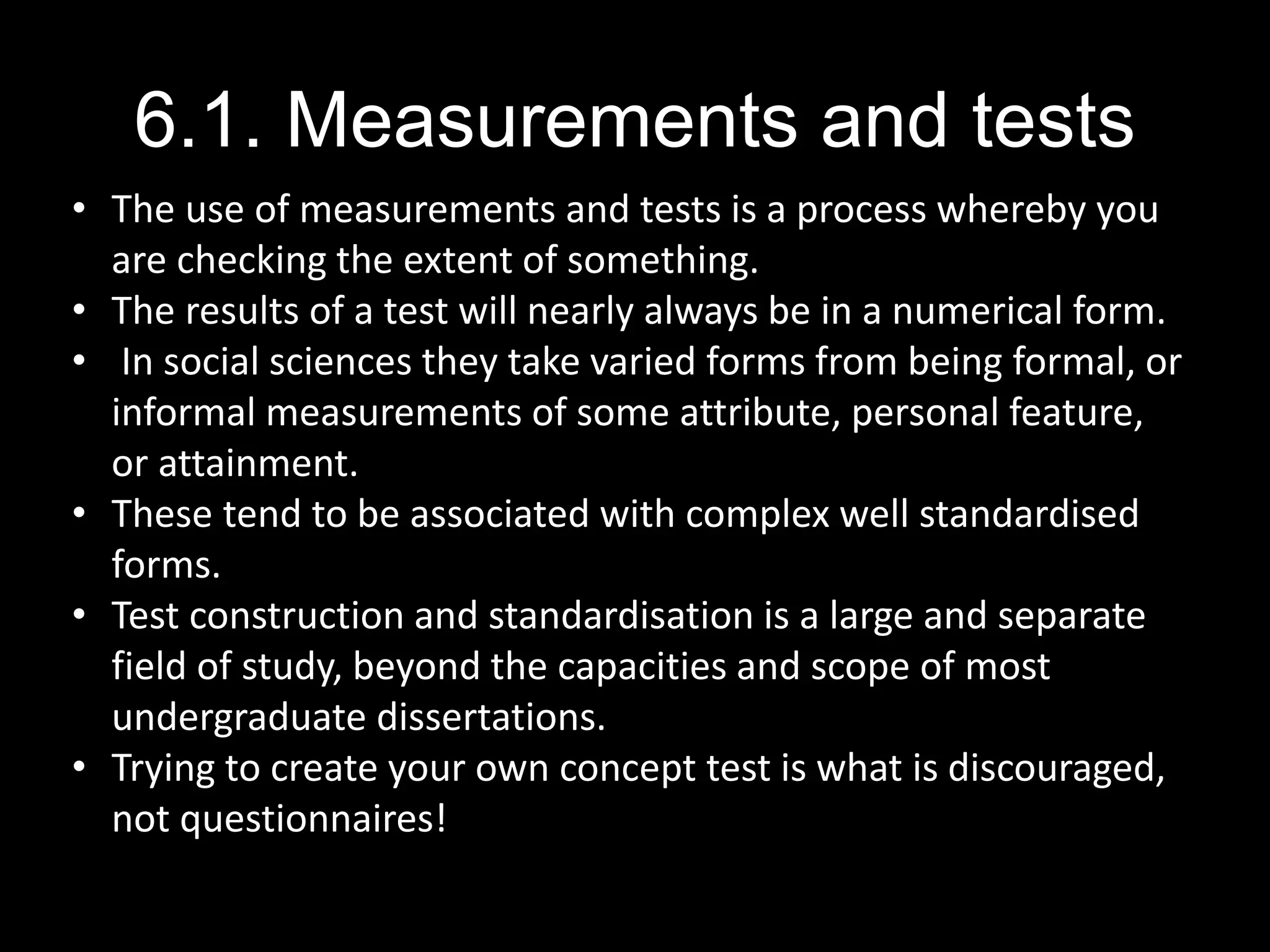 6.1. Measurements and tests
• The use of measurements and tests is a process whereby you
are checking the extent of something.
• The results of a test will nearly always be in a numerical form.
• In social sciences they take varied forms from being formal, or
informal measurements of some attribute, personal feature,
or attainment.
• These tend to be associated with complex well standardised
forms.
• Test construction and standardisation is a large and separate
field of study, beyond the capacities and scope of most
undergraduate dissertations.
• Trying to create your own concept test is what is discouraged,
not questionnaires!
 