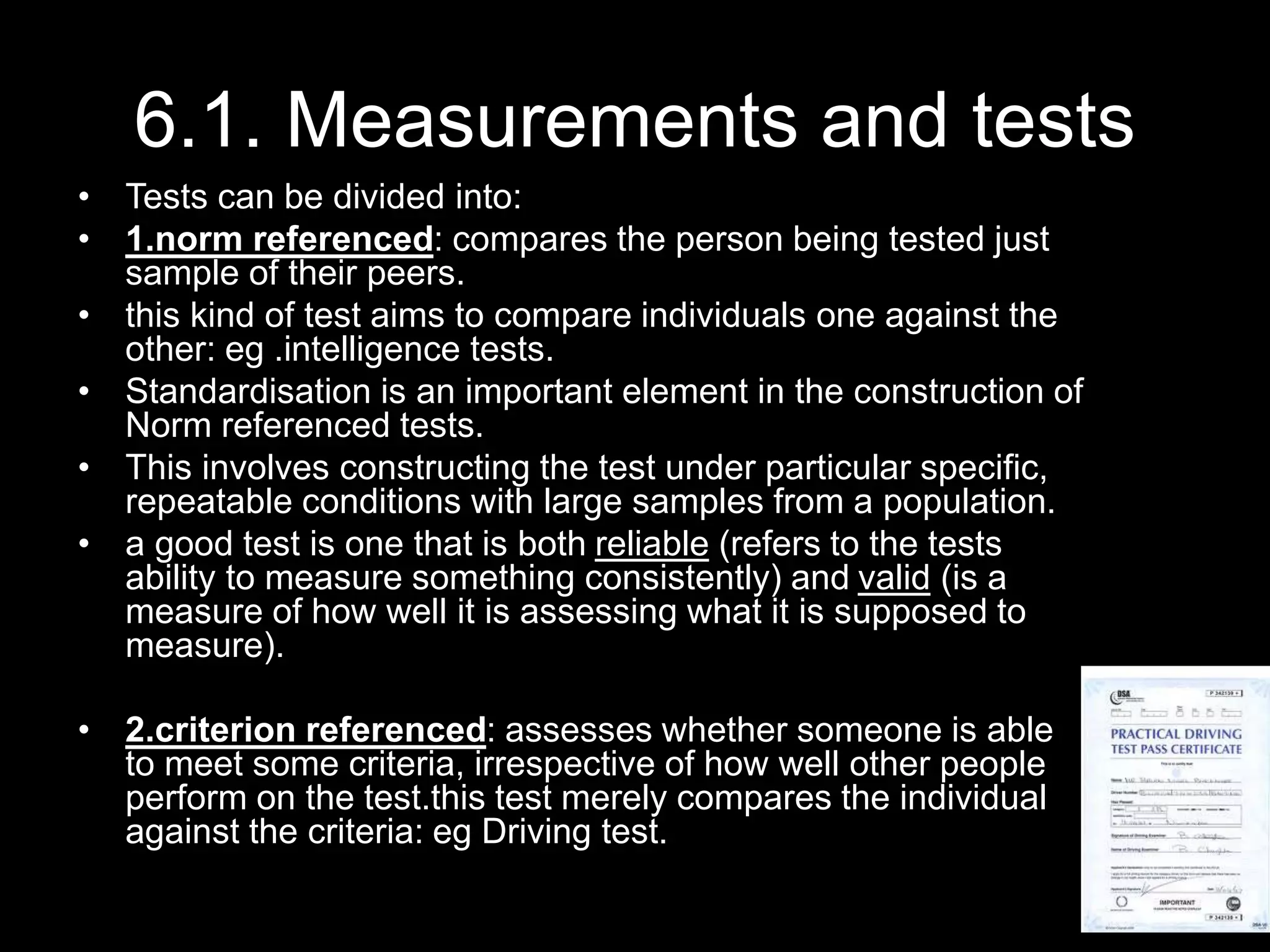 6.1. Measurements and tests
• Tests can be divided into:
• 1.norm referenced: compares the person being tested just
sample of their peers.
• this kind of test aims to compare individuals one against the
other: eg .intelligence tests.
• Standardisation is an important element in the construction of
Norm referenced tests.
• This involves constructing the test under particular specific,
repeatable conditions with large samples from a population.
• a good test is one that is both reliable (refers to the tests
ability to measure something consistently) and valid (is a
measure of how well it is assessing what it is supposed to
measure).
• 2.criterion referenced: assesses whether someone is able
to meet some criteria, irrespective of how well other people
perform on the test.this test merely compares the individual
against the criteria: eg Driving test.
 