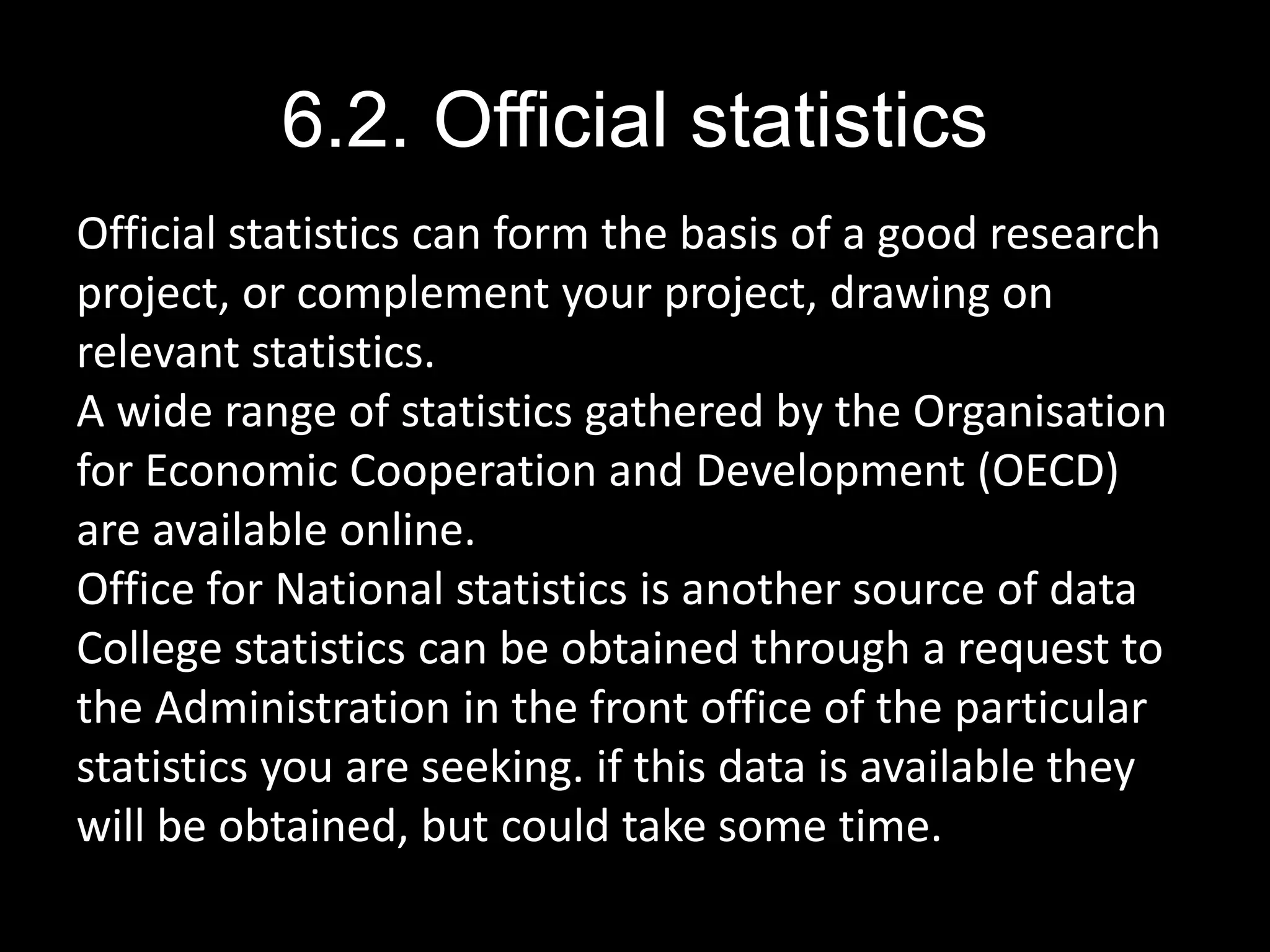 6.2. Official statistics
Official statistics can form the basis of a good research
project, or complement your project, drawing on
relevant statistics.
A wide range of statistics gathered by the Organisation
for Economic Cooperation and Development (OECD)
are available online.
Office for National statistics is another source of data
College statistics can be obtained through a request to
the Administration in the front office of the particular
statistics you are seeking. if this data is available they
will be obtained, but could take some time.
 