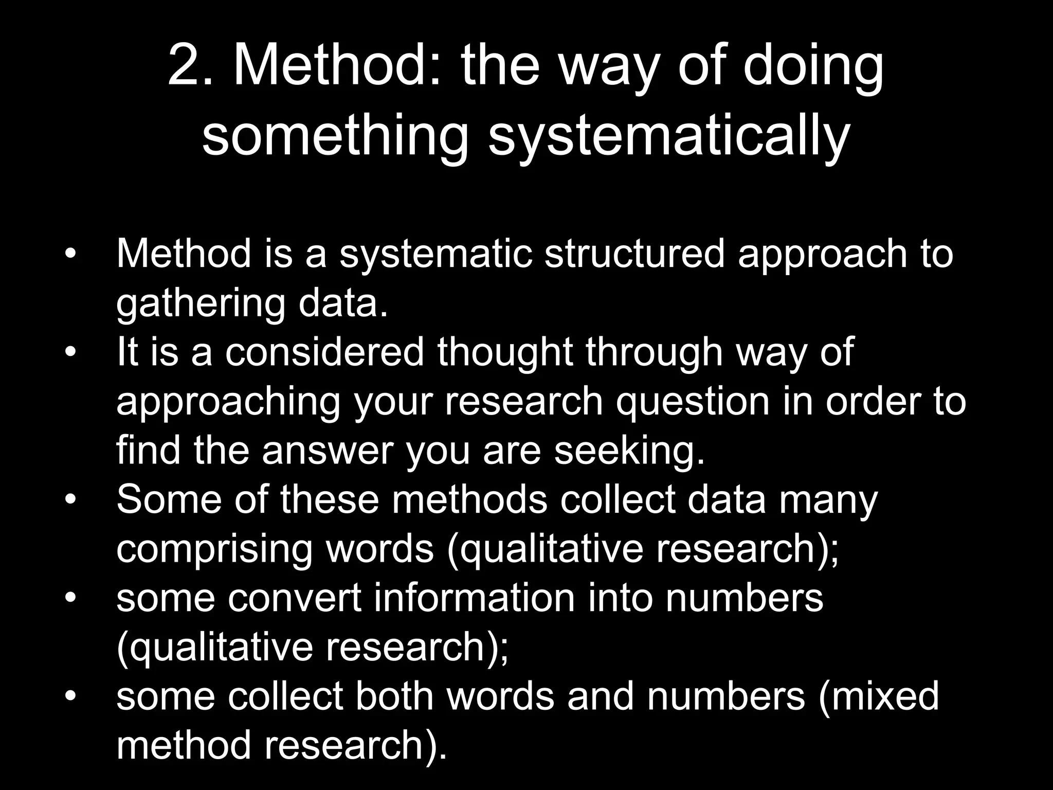 2. Method: the way of doing
something systematically
• Method is a systematic structured approach to
gathering data.
• It is a considered thought through way of
approaching your research question in order to
find the answer you are seeking.
• Some of these methods collect data many
comprising words (qualitative research);
• some convert information into numbers
(qualitative research);
• some collect both words and numbers (mixed
method research).
 