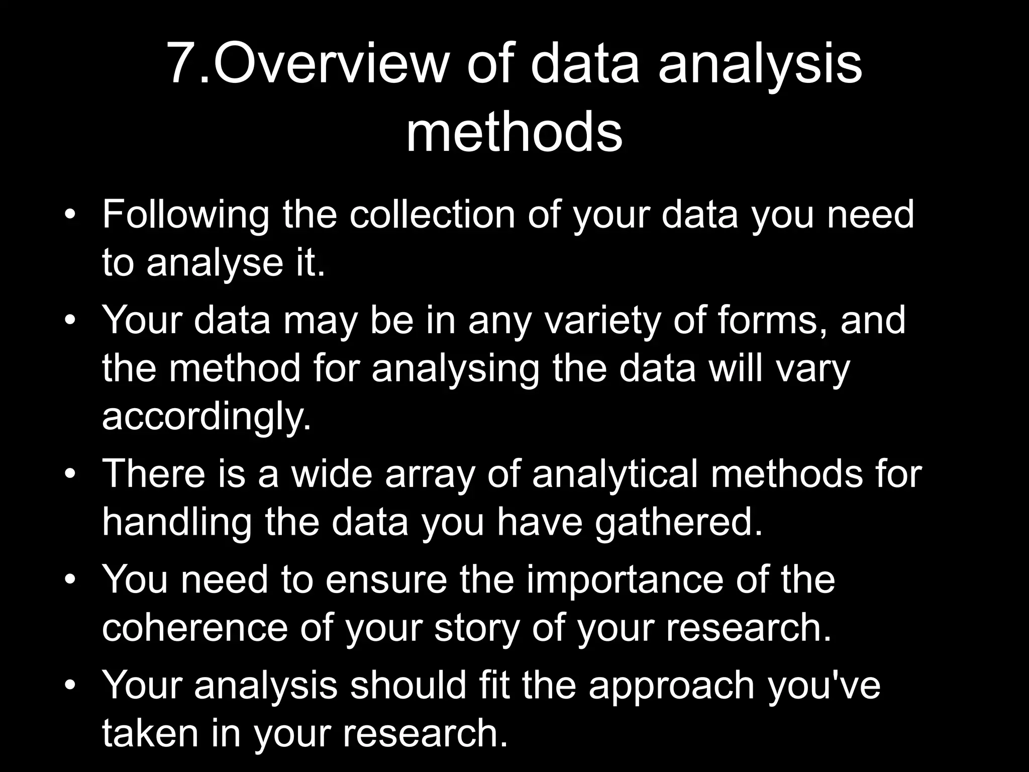 7.Overview of data analysis
methods
• Following the collection of your data you need
to analyse it.
• Your data may be in any variety of forms, and
the method for analysing the data will vary
accordingly.
• There is a wide array of analytical methods for
handling the data you have gathered.
• You need to ensure the importance of the
coherence of your story of your research.
• Your analysis should fit the approach you've
taken in your research.
 