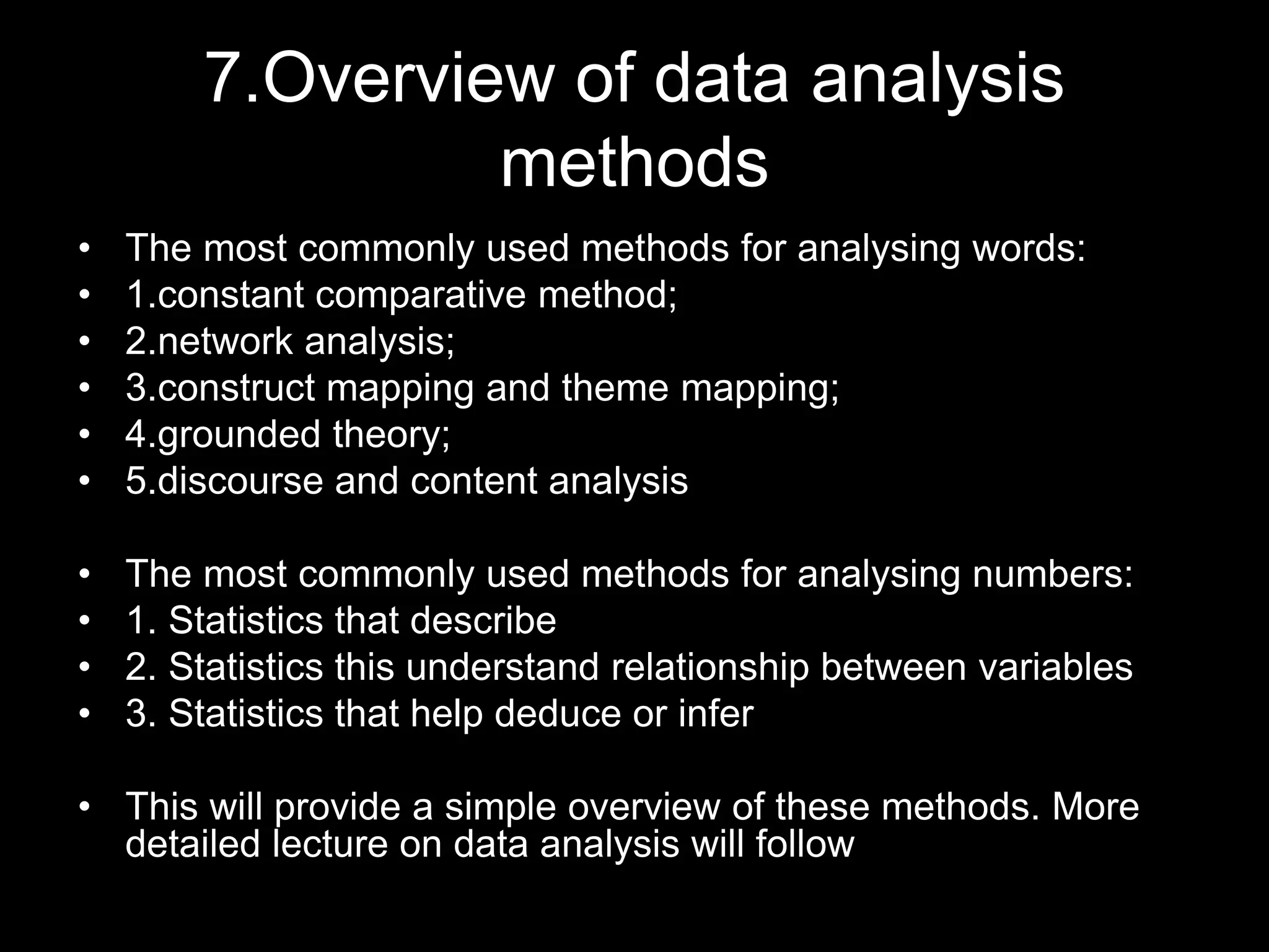7.Overview of data analysis
methods
• The most commonly used methods for analysing words:
• 1.constant comparative method;
• 2.network analysis;
• 3.construct mapping and theme mapping;
• 4.grounded theory;
• 5.discourse and content analysis
• The most commonly used methods for analysing numbers:
• 1. Statistics that describe
• 2. Statistics this understand relationship between variables
• 3. Statistics that help deduce or infer
• This will provide a simple overview of these methods. More
detailed lecture on data analysis will follow
 