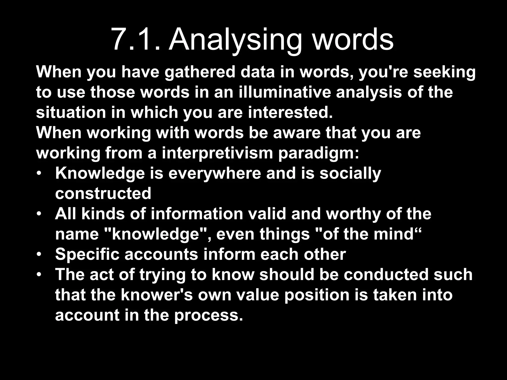 7.1. Analysing words
When you have gathered data in words, you're seeking
to use those words in an illuminative analysis of the
situation in which you are interested.
When working with words be aware that you are
working from a interpretivism paradigm:
• Knowledge is everywhere and is socially
constructed
• All kinds of information valid and worthy of the
name "knowledge", even things "of the mind“
• Specific accounts inform each other
• The act of trying to know should be conducted such
that the knower's own value position is taken into
account in the process.
 